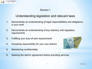 Element 1

         Understanding legislation and relevant laws
1.   Demonstrate an understanding of legal responsibilities and obligations
     in your work

2.   Demonstrate an understanding of key statutory and regulatory
     requirements

3.   Fulfilling your duty-of-care requirements

4.   Accepting responsibility for your own actions

5.   Maintaining confidentiality

6.   Seeking the client’s agreement before providing services


                                         1                             9/08/2012
 
