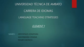 UNIVERSIDAD TÉCNICA DE AMBATO
CARRERA DE IDIOMAS
LANGUAGE TEACHING STRATEGIES
ELEMENT 1
NAMES: ARCENTALES JONATHAN
MANOBANDA VIVIANA
RENJIFO MONICA
 