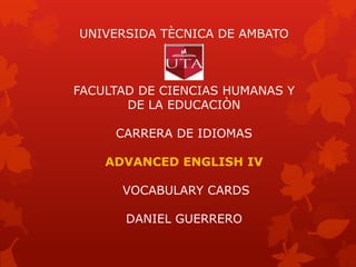 UNIVERSIDA TÈCNICA DE AMBATO
FACULTAD DE CIENCIAS HUMANAS Y
DE LA EDUCACIÒN
CARRERA DE IDIOMAS
ADVANCED ENGLISH IV
VOCABULARY CARDS
DANIEL GUERRERO
 