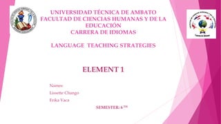 UNIVERSIDAD TÉCNICA DE AMBATO
FACULTAD DE CIENCIAS HUMANAS Y DE LA
EDUCACIÓN
CARRERA DE IDIOMAS
LANGUAGE TEACHING STRATEGIES
Names:
Lissette Chango
Erika Vaca
SEMESTER: 6 TH
ELEMENT 1
 