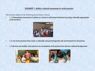 ELEMENT 1: Reflect cultural awareness in work practice
This element addresses the following performance criteria:
• 1.1: Demonstrate awareness of culture as a factor in all human behaviour by using culturally appropriate
work practices
• 1.2: Use work practices that create a culturally and psychologically safe environment for all persons
• 1.3: Review and modify work practices in consultation with persons from diverse cultural backgrounds
 