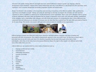 Diversity is the quality of being different and might stem from cultural differences related to gender, age, language, ethnicity,
background, sexual orientation, religious belief, family relationships and roles, social differences, educational level, life experience, work
experience, socio-economic background, personality geographic location and marital status.
Respect for diversity in the workplace is the recognition and exercising of acceptance of the different qualities, skills, qualifications,
experiences and attitudes of people. Valuing and seeing the advantages in diversity can improve the workplace for staff and their
customers or clients, in addition to enhancing the overall performance of the organisation. That is, your work colleagues will be a group
of diverse individuals with ideas, skills and attributes that are unique to themselves, and as such, each will make valuable contributions
to the workplace and to relationships with colleagues and with clients and customers. In recognising the value of these differences you
understand that such differences are necessary. If everyone were the same then they would all have the same skills and would all want to
do the same things. This would create massive skill gaps and would not make for workable service organisations.
Different groups of people have distinctive world views, behaviour and belief patterns, languages and ways of existing and
interacting with their environments. They might be diametrically opposed to your own world views. Yet they have as much right to
hold those views as you do to hold your views. It is, therefore imperative that you deal with people on the basis of their
individuality, rather than on the basis of perceived group affiliations. Respect the right of other people to be different and to hold
views which differ from your own.
Cultural difference can manifest itself in a wide variety of behaviours such as:
1. language (verbal and non-verbal),
2. social behaviour,
3. relationship expectations,
4. concepts of morality,
5. ethics,
6. time,
7. familiarity,
8. formality,
9. values,
10. good practice,
11. attitudes,
12. responsibility etc.
 