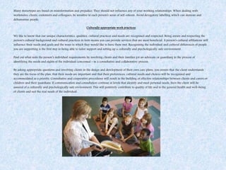 Many stereotypes are based on misinformation and prejudice. They should not influence any of your working relationships. When dealing with
workmates, clients, customers and colleagues, be sensitive to each person's sense of self-esteem. Avoid derogatory labelling which can demean and
dehumanise people.
Culturally appropriate work practices
We like to know that our unique characteristics, qualities, cultural practices and needs are recognised and respected. Being aware and respecting the
person's cultural background and cultural practices in turn means you can provide services that are most beneficial. A person's cultural affiliations will
influence their needs and goals and the ways in which they would like to have these met. Recognising the individual and cultural differences of people
you are supporting is the first step in being able to tailor support and setting up a culturally and psychologically safe environment.
Find out what suits the person’s individual requirements by involving clients and their families (or an advocate or guardian) in the process of
identifying the needs and rights of the individual concerned - in a consultative and collaborative process.
By asking appropriate questions and involving clients in the design and development of their own care plans, you ensure that the client understands
they are the focus of the plan, that their needs are important and that their preferences, cultural needs and choices will be recognised and
accommodated as a priority. Consultative and cooperative procedures will result in the building of effective relationships between clients and carers or
children and their guardians. If communication and consultation continue at levels that identify and meet personal needs, then the client will be
assured of a culturally and psychologically safe environment. This will positively contribute to quality of life and to the general health and well-being
of clients and suit the real needs of the individual.
 
