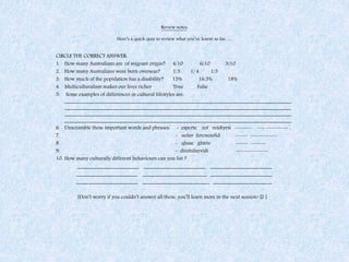 Review notes:
Here’s a quick quiz to review what you’ve learnt so far…..
CIRCLE THE CORRECT ANSWER:
1. How many Australians are of migrant origin? 4/10 6/10 3/10
2. How many Australians were born overseas? 1/3 1/ 4 1/5
3. How much of the population has a disability? 15% 16.5% 18%
4. Multiculturalism makes our lives richer True False
5. Some examples of differences in cultural lifestyles are:
_____________________________________________________________________________________
_____________________________________________________________________________________
_____________________________________________________________________________________
_____________________________________________________________________________________
6. Unscramble these important words and phrases: - espcrte rof veidtyrsi ------- --- --------- ,
7. - uelav fercnesefid ----- -----------
8. - qluae ghtris ----- ------
9. - dinitulayvidi -------------
10. How many culturally different behaviours can you list ?
_______________________ _______________________ _______________________
_______________________ ________________________ _______________________
_______________________ _________________________ ______________________
[Don’t worry if you couldn’t answer all these, you’ll learn more in the next session!  ]
 