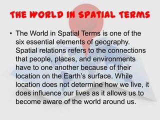 The World in Spatial Terms The World in Spatial Terms is one of the six essential elements of geography.  Spatial relations refers to the connections that people, places, and environments have to one another because of their location on the Earth’s surface. While location does not determine how we live, it does influence our lives as it allows us to become aware of the world around us. 