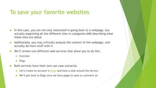 To save your favorite websites

   In this case, you are not only interested in going back to a webpage, but
    actually organizing all the different sites in categories AND describing what
    those sites are about
   Additionally, you may critically analyze the content of the webpage, and
    actually do more stuff with it
   We’ll review two different web services that allow you to do this:
        Evernote
        Diigo
   Both services have their own use case scenarios
        Let’s create an account in Diigo and have a look around the service
        We’ll get back to Diigo once we have pages to save or comment on
 