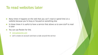 To read websites later

   Many times it happens on the web that you can’t read or spend time on a
    website because you’re busy or focused on something else
   In those times it is useful to have a service that allows us to save stuff to read
    it later
   You can use Pocket for this
        www.getpocket.com
        Let’s create an account and have a look around the service
 