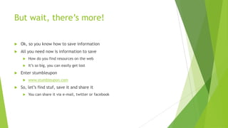 But wait, there’s more!

   Ok, so you know how to save information
   All you need now is information to save
        How do you find resources on the web
        It’s so big, you can easily get lost
   Enter stumbleupon
        www.stumbleupon.com
   So, let’s find stuf, save it and share it
        You can share it via e-mail, twitter or facebook
 
