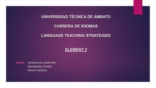 UNIVERSIDAD TÉCNICA DE AMBATO
CARRERA DE IDIOMAS
LANGUAGE TEACHING STRATEGIES
ELEMENT 2
NAMES: ARCENTALES JONATHAN
MANOBANDA VIVIANA
RENJIFO MONICA
 