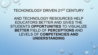 TECHONOLOGY DRIVEN 21ST CENTURY
AND TECHNOLOGY RESOURCES HELP
EDUCATORS BETTER AND GIVES THE
STUDENTS OPPORTUNITIES TO VISUALIZE
BETTER FIELD OF PERCEPTIONS AND
LEVELS OF COMPETENCIES AND
UNDERSTANDING
 