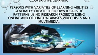 COOPERATIVE LEARNING
PERSONS WITH VARIATIES OF LEARNING ABILITIES
GENERALLY CREATE THEIR OWN IDEALISTIC
PATTERNS USING RESEARCH PROJECTS USING
ONLINE AND OFFLINE DATABASES,VIDEODISCS AND
MULTIMEDIA.
 