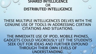 SHARED INTELLIGENCE
OR
DISTRIBUTED INTELLIGENCE
THESE MULTIPLE INTELLIGENCES DELVES WITH THE
GENUINE USE OF TOOLS IN ADDRESSING CERTAIN
CITATIONS AND SITUATIONS.
THE IMMEDIATE USE OF IPOD, MOBILE PHONES,
GADGETS COULD VIGOROUSLY LET THE STUDENTS
SEEK OUT FOR IDEAS AND FURTHER EXPOUND
THROUGH THEIR OWN LEVELS OF
UNDERSTANDING.
 