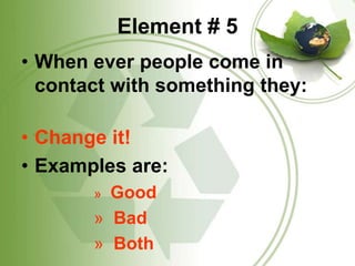 Element # 5When ever people come in contact with something they:Change it!Examples are:   Good  Bad  Both