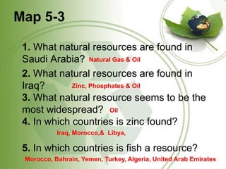 Map 5-31. What natural resources are found in Saudi Arabia?  2. What natural resources are found in Iraq? 3. What natural resource seems to be the most widespread? 4. In which countries is zinc found?5. In which countries is fish a resource? Natural Gas & OilZinc, Phosphates & OilOilIraq, Morocco,&  Libya, Morocco, Bahrain, Yemen, Turkey, Algeria, United Arab Emirates