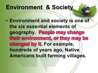 Environment  & Society Environment and society is one of the six essential elements of geography.  People may change their environment, or they may be changed by it. For example, hundreds of years ago, Native Americans built farming villages. 