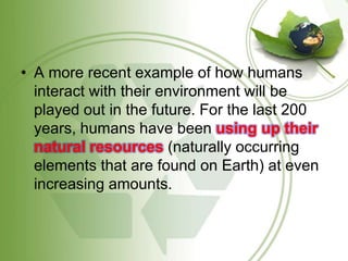 A more recent example of how humans interact with their environment will be played out in the future. For the last 200 years, humans have been using up their natural resources (naturally occurring elements that are found on Earth) at even increasing amounts. 