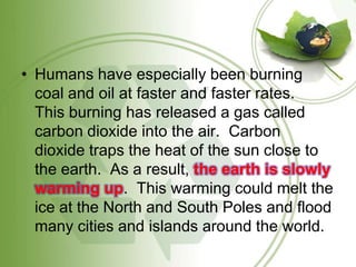 Humans have especially been burning coal and oil at faster and faster rates.   This burning has released a gas called carbon dioxide into the air.  Carbon dioxide traps the heat of the sun close to the earth.  As a result, the earth is slowly warming up.  This warming could melt the ice at the North and South Poles and flood many cities and islands around the world. 