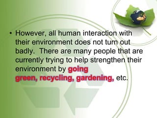 However, all human interaction with their environment does not turn out badly.  There are many people that are currently trying to help strengthen their environment by going green, recycling, gardening, etc. 
