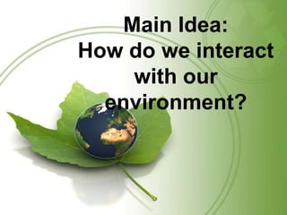 Main Idea:How do we interact with our environment?