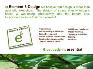 At Element 8 Design we believe that design is more than
aesthetic execution. The design of space directly impacts
health & well-being, productivity, and the bottom line.
Everyone thrives in their own element.


                      Programming                      BOMA area calculations
                      Space Planning & Schematics      Master Planning
                      Design Development               Signage & Wayfinding
                      Surface Material Specification   Lighting
                      Construction documentation       Furniture
                      Contract Administration



                          Great design is essential
 