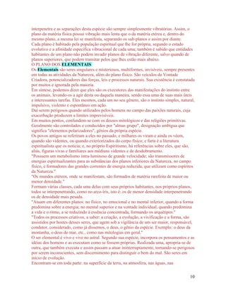 interpenetra e as separações desta espécie são sempre simplesmente vibratórias. Assim, o
plano da matéria física possui vibração mais lenta que o da matéria etérea e, dentro do
mesmo plano, a mesma lei se manifesta, separando os sub-planos e assim por diante.
Cada plano é habitado pela população espiritual que lhe for própria, segundo o estado
evolutivo e a afinidade específica vibracional de cada uma; também é sabido que entidades
habitantes de um plano não podem invadir planos de vibração diferente, salvo quando de
planos superiores, que podem transitar pelos que lhes estão mais abaixo.
O PLANO DOS ELEMENTAIS
Os Elementais são seres singulares e misteriosos, multiformes, invisíveis, sempre presentes
em todas as atividades da Natureza, além do plano físico. São veículos da Vontade
Criadora, potencializadores das forças, leis e processos naturais. Sua existência é constatada
por muitos e ignorada pela maioria.
Em síntese, podemos dizer que eles são os executores das manifestações do instinto entre
os animais, levando-os a agir desta ou daquela maneira, sendo essa uma de suas mais úteis
e interessantes tarefas. Eles mesmos, cada um no seu gênero, são o instinto simples, natural,
impulsivo, violento e espontâneo em ação.
Daí serem perigosos quando utilizados pelos homens no campo das paixões naturais, cuja
exacerbação produzem a limites imprevisíveis.
Em muitos pontos, confundem-se com os deuses mitológicos e das religiões primitivas.
Geralmente são controlados e conduzidos por "almas grupo", designação ambígua que
significa "elementos polarizadores", gênios da própria espécie.
Os povos antigos se referiram a eles no passado, e milhares os viram e ainda os vêem,
quando são videntes, ou quando exteriorizados do corpo físico; e farta é a literatura
espiritualista que os noticia; e, no próprio Espiritismo, há referências sobre eles, que são,
aliás, figuras vivas e familiares aos médiuns videntes e de desdobramento.
"Possuem um metabolismo intra-luminoso de grande velocidade; são transmissores de
energias espiritualizantes para as substâncias dos planos inferiores da Natureza, no campo
físico, e formadores das grandes correntes de energia reduzida, que utilizam como espíritos
da Natureza."
"Os mundos etéreos, onde se manifestam, são formados de matéria rarefeita de maior ou
menor densidade."
Formam várias classes, cada uma delas com seus próprios habitantes, nos próprios planos,
todos se interpenetrando, como no arco-íris, isto é: os de menor densidade interpenetrando
os de densidade mais pesada.
"Atuam em diferentes planos: no físico, no emocional e no mental inferior, quando a forma
predomina sobre a energia; no mental superior e na vontade individual, quando predomina
a vida e o ritmo, a se reduzindo à essência concentrada, formando os arquétipos."
"Todos os processos criativos, a saber: a criação, a evolução, a vivificação e a forma, são
assistidos por hostes desses seres, que agem sob a vigilância de um ser maior, responsável,
condutor, considerado, como já dissemos, o deus, o gênio da espécie. Exemplo: o deus da
montanha, o deus do mar, etc., como nas mitologias em geral."
O ser elemental é vivo e vive no astral. Segundo sua espécie, incorpora os pensamentos e as
idéias dos homens e as executam como se fossem próprias. Realizada uma, apropria-se de
outra, que também executa e assim passam a atuar ininterruptamente, tornando-se perigosos
por serem inconscientes, sem discernimento para distinguir o bem do mal. São seres em
início de evolução.
Encontram-se em toda parte: na superfície da terra, na atmosfera, nas águas, nas


                                                                                           10
 
