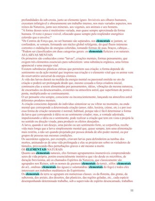 profundidades da sub-crosta, junto ao elemento ígneo. Invisíveis aos olhares humanos,
executam infatigável e obscuramente um trabalho imenso, nos mais variados aspectos, nos
reinos da Natureza, junto aos minerais, aos vegetais, aos animais e aos homens.
"A forma desses seres é muitíssimo variada, mas quase sempre aproximada da forma
humana. O rosto é pouco visível, ofuscado quase sempre pelo resplendor energético
colorido que o envolve."
"Os Centros de Força que, no ser humano são separados, nos elementais se juntam, se
confundem, se somam, formando um núcleo global refulgente, do qual fluem inúmeras
correntes e ondulações de energias coloridas, tomando formas de asas, braços, cabeças...
"Podem ser classificados em duas categorias gerais: os elementais fictícios e os naturais.
AS LARVAS MENTAIS
Os primeiros são conhecidos como "larvas", criações mentais, formas pensamento, que
exigem três elementos essenciais para subsistirem: uma substância orgânica, uma forma
aparencial e uma energia vital.
Existem substâncias plásticas etéreas que permitem sua criação; a forma depende do
sentimento ou da ação mental que inspirou sua criação e o elemento vital que os anima vem
do reservatório universal da energia cósmica.
A vida das larvas durará na medida da energia mental ou passional emitida no ato da
criação e poderá ser prolongada desde que, mesmo cessada a força criadora inicial,
continuem elas a serem alimentadas por pensamentos, idéias, vibrações da mesma natureza,
de encarnados ou desencarnados, existentes na atmosfera astral, que superlotam de ponta a
ponta, multiplicando-se continuamente.
O ser pensante cria sempre, consciente ou inconscientemente, lançando na atmosfera astral
diferentes produtos mentais.
A criação consciente depende do indivíduo sintonizar-se ou vibrar no momento, na onda
mental que corresponde a determinada criação (amor, ódio, luxúria, ciúme, etc.) e por isso
essa forma de criação raramente é normal, habitual, porque não é fácil determinar a forma
da larva que corresponde à idéia ou ao sentimento criador; mas, a vontade adestrada,
impulsionando a idéia ou o sentimento, pode realizar a criação que tem em vista e projetá-la
no sentido ou direção visada, para produzir os efeitos desejados.
A larva, quando é um desejo, uma paixão ou um sentimento forte, se corporifica, recebe
vida mais longa que a larva simplesmente mental que, quase sempre, tem uma alimentação
mais restrita, a não ser quando projetada por pessoa dotada de alto poder mental, ou por
grupos de pessoas nas mesmas condições.
Os sacerdotes egípcios, por exemplo, criavam larvas para defenderem as tumbas dos
mortos, animando-as de uma vida prolongada e elas se projetavam sobre os violadores de
túmulos, provocando-lhes perturbações graves e até mesmo a morte.
OS ELEMENTAIS NATURAIS
Quanto aos elementais naturais, eles formam agrupamentos inumeráveis compreendendo
seres de vida própria, porém essencialmente instintiva que vão desde os micróbios, de
duração brevíssima, até os chamados Espíritos da Natureza, que classicamente são
agrupados nos Reinos, sob os nomes de gnomos (elementais da terra) , silfos (elementais
do ar) , ondinas (elementais das águas) e salamandras (elementais do fogo) e todos eles
interessam aos trabalhos mediúnicos do Espiritismo.
Os elementais da terra se agrupam em numerosas classes: os da floresta, das grutas, da
subcrosta, dos areiais, dos desertos, das planícies, das regiões geladas, etc., cada espécie
desempenhando determinado trabalho, sob a supervisão de espírito desencarnado, trabalhos


                                                                                         11
 
