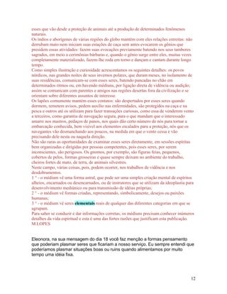 esses que vão desde a proteção de animais até a produção de determinados fenômenos
naturais.
Os índios e aborígenes de várias regiões do globo mantém com eles relações estreitas: não
derrubam mato nem iniciam suas estações de caça sem antes evocarem os gênios que
presidem essas atividades: fazem suas evocações previamente batendo nos seus tambores
sagrados, em meio a cerimônias bárbaras e, quando o gênio surge entre eles, muitas vezes
completamente materializado, fazem-lhe roda em torno e dançam e cantam durante longo
tempo.
Como simples ilustração e curiosidade acrescentamos os seguintes detalhes: os povos
nórdicos, nas grandes noites de seus invernos polares, que duram meses, no isolamento de
suas residências, comunicam-se com esses seres, batendo pancadas no chão em
determinados ritmos ou, em havendo médiuns, por ligação direta de vidência ou audição;
assim se comunicam com parentes e amigos nas regiões desertas fora da civilização e se
orientam sobre diferentes assuntos de interesse.
Os lapões comumente mantém esses contatos: são despertados por esses seres quando
dormem, remetem avisos, pedem auxílio nas enfermidades, são protegidos na caça e na
pesca e outros até os utilizam para fazer transações curiosas, como essa de venderem vento
a terceiros, como garantia de navegação segura, para o que mandam que o interessado
amarre nos mastros, pedaços de panos, nos quais dão certo número de nós para tornar a
embarcação conhecida, bem visível aos elementos escalados para a proteção, nós que os
navegantes vão desmanchando aos poucos, na medida em que o vento cessa e vão
precisando dele nesta ou naquela direção.
Não são raras as oportunidades de examinar esses seres diretamente, em sessões espíritas
bem organizadas e dirigidas por pessoas competentes, pois esses seres, por serem
inconscientes, são perigosos. Os gnomos, por exemplo, são figuras feias, pequenos,
cobertos de pelos, formas grosseiras e quase sempre deixam no ambiente do trabalho,
cheiros fortes de mato, de terra, de animais silvestres.
Neste campo, várias coisas, pois, podem ocorrer, nos trabalhos de vidência e nos
desdobramentos.
1 ° - o médium vê uma forma astral, que pode ser uma simples criação mental de espíritos
alheios, encarnados ou desencarnados, ou de instrutores que se utilizam da ideoplastia para
desenvolvimento mediúnico ou para transmissão de idéias próprias;
2 ° - o médium vê formas criadas, representando, simbolicamente, desejos ou paixões
humanas;
3 ° - o médium vê seres elementais reais de qualquer das diferentes categorias em que se
agrupam.
Para saber se conduzir e dar informações corretas, os médiuns precisam conhecer inúmeros
detalhes da vida espiritual e esta é uma das fortes razões que justificam esta publicação.
M.LOPES


Eleonora, na sua mensagem do dia 18 você faz menção a formas pensamento
que poderiam plasmar seres que ficariam a nosso serviço. Eu sempre entendi que
poderíamos plasmar situações boas ou ruins quando alimentamos por muito
tempo uma idéia fixa.




                                                                                         12
 