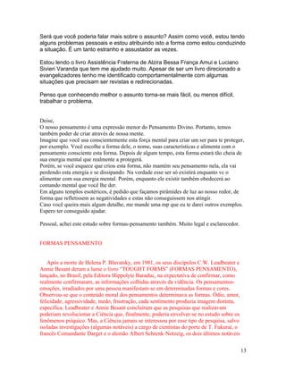 Será que você poderia falar mais sobre o assunto? Assim como você, estou tendo
alguns problemas pessoais e estou atribuindo isto a forma como estou conduzindo
a situação. É um tanto estranho e assustador as vezes.

Estou lendo o livro Assistência Fraterna de Alzira Bessa França Amui e Luciano
Sivieri Varanda que tem me ajudado muito. Apesar de ser um livro direcionado a
evangelizadores tenho me identificado comportamentalmente com algumas
situações que precisam ser revistas e redirecionadas.

Penso que conhecendo melhor o assunto torna-se mais fácil, ou menos difícil,
trabalhar o problema.


Deise,
O nosso pensamento é uma expressão menor do Pensamento Divino. Portanto, temos
também poder de criar através de nossa mente.
Imagine que você usa conscientemente esta força mental para criar um ser para te proteger,
por exemplo. Você escolhe a forma dele, o nome, suas características e alimenta com o
pensamento consciente esta forma. Depois de algum tempo, esta forma estará tão cheia de
sua energia mental que realmente a protegerá.
Porém, se você esquece que criou esta forma, não mantém seu pensamento nela, ela vai
perdendo esta energia e se dissipando. Na verdade esse ser só existirá enquanto vc o
alimentar com sua energia mental. Porém, enquanto ele existir também obedecerá ao
comando mental que você lhe der.
Em alguns templos esotéricos, é pedido que façamos pirâmides de luz ao nosso redor, de
forma que refletissem as negatividades e estas não conseguissem nos atingir.
Caso você queira mais algum detalhe, me mande uma mp que eu te darei outros exemplos.
Espero ter conseguido ajudar.

Pessoal, achei este estudo sobre formas-pensamento também. Muito legal e esclarecedor.


FORMAS PENSAMENTO


    Após a morte de Helena P. Blavatsky, em 1981, os seus discípulos C.W. Leadbeater e
Annie Besant deram a lume o livro “TOUGHT FORMS” (FORMAS PENSAMENTO),
lançado, no Brasil, pela Editora Hippolyte Baraduc, na expectativa de confirmar, como
realmente confirmaram, as informações colhidas através da vidência. Os pensamentos-
emoções, irradiados por uma pessoa manifestam-se em determinadas formas e cores.
Observou-se que o conteúdo moral dos pensamentos determinava as formas. Ódio, amor,
felicidade, agressividade, medo, frustração, cada sentimento produzia imagem distinta,
específica. Leadbeater e Annie Besant concluíram que as pesquisas que realizavam
poderiam revolucionar a Ciência que, finalmente, poderia envolver-se no estudo sobre os
fenômenos psíquico. Mas, a Ciência jamais se interessou por esse tipo de pesquisa, salvo
isoladas investigações (algumas notáveis) a cargo de cientistas do porte de T. Fukurai, o
francês Comandante Darget e o alemão Albert Schrenk-Notzeig, os dois últimos notáveis


                                                                                            13
 