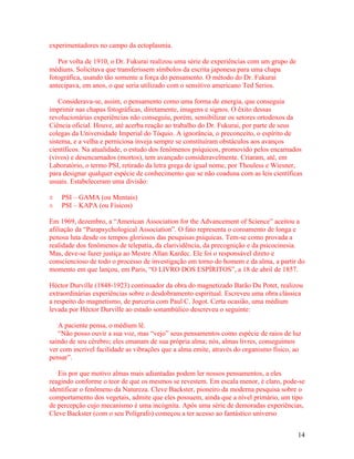 experimentadores no campo da ectoplasmia.

   Por volta de 1910, o Dr. Fukurai realizou uma série de experiências com um grupo de
médiuns. Solicitava que transferissem símbolos da escrita japonesa para uma chapa
fotográfica, usando tão somente a força do pensamento. O método do Dr. Fukurai
antecipava, em anos, o que seria utilizado com o sensitivo americano Ted Serios.

    Considerava-se, assim, o pensamento como uma forma de energia, que conseguia
imprimir nas chapas fotográficas, diretamente, imagens e signos. O êxito dessas
revolucionárias experiências não conseguiu, porém, sensibilizar os setores ortodoxos da
Ciência oficial. Houve, até acerba reação ao trabalho do Dr. Fukurai, por parte de seus
colegas da Universidade Imperial do Tóquio. A ignorância, o preconceito, o espírito de
sistema, e a velha e perniciosa inveja sempre se constituíram obstáculos aos avanços
científicos. Na atualidade, o estudo dos fenômenos psíquicos, promovido pelos encarnados
(vivos) e desencarnados (mortos), tem avançado consideravelmente. Criaram, até, em
Laboratório, o termo PSI, retirado da letra grega de igual nome, por Thouless e Wiesner,
para designar qualquer espécie de conhecimento que se não coaduna com as leis científicas
usuais. Estabeleceram uma divisão:

±   PSI – GAMA (ou Mentais)
±   PSI – KAPA (ou Físicos)

Em 1969, dezembro, a “American Association for the Advancement of Science” aceitou a
afiliação da “Parapsychological Association”. O fato representa o coroamento de longa e
penosa luta desde os tempos gloriosos das pesquisas psíquicas. Tem-se como provada a
realidade dos fenômenos de telepatia, da clarividência, da precognição e da psicocinesia.
Mas, deve-se fazer justiça ao Mestre Allan Kardec. Ele foi o responsável direto e
consciencioso de todo o processo de investigação em torno do homem e da alma, a partir do
momento em que lançou, em Paris, “O LIVRO DOS ESPÍRITOS”, a 18 de abril de 1857.

Héctor Durville (1848-1923) continuador da obra do magnetizado Barão Du Potet, realizou
extraordinárias experiências sobre o desdobramento espiritual. Escreveu uma obra clássica
a respeito do magnetismo, de parceria com Paul C. Jogot. Certa ocasião, uma médium
levada por Héctor Durville ao estado sonambúlico descreveu o seguinte:

   A paciente pensa, o médium lê.
   “Não posso ouvir a sua voz, mas “vejo” seus pensamentos como espécie de raios de luz
saindo de seu cérebro; eles emanam de sua própria alma; nós, almas livres, conseguimos
ver com incrível facilidade as vibrações que a alma emite, através do organismo físico, ao
pensar”.

   Eis por que motivo almas mais adiantadas podem ler nossos pensamentos, a eles
reagindo conforme o teor de que os mesmos se revestem. Em escala menor, é claro, pode-se
identificar o fenômeno da Natureza. Cleve Backster, pioneiro da moderna pesquisa sobre o
comportamento dos vegetais, admite que eles possuem, ainda que a nível primário, um tipo
de percepção cujo mecanismo é uma incógnita. Após uma série de demoradas experiências,
Cleve Backster (com o seu Polígrafo) começou a ter acesso ao fantástico universo


                                                                                         14
 