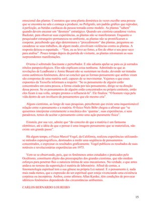 emocional das plantas. Constatou que uma planta doméstica às vezes escolhe uma pessoa
que se encontra na sala e começa a produzir, no Polígrafo, um padrão gráfico que reproduz,
à perfeição, as batidas cardíacas da pessoa tomada como modelo. As plantas ”sabem”
quando devem encenar um “desmaio” estratégico. Quando um cientista canadense visitou
Backster, para observar suas experiências, as plantas não se manifestaram. Enquanto o
pesquisador estrangeiro permaneceu no ambiente, as plantas não se prontificaram a
cooperar, percebendo que algo determinara o “procedimento” das plantas, perguntou ao
canadense se seus trabalhos, de algum modo, envolviam violências contra as plantas. A
resposta deixou-o espantado. – “Sim, eu as levo ao forno, a fim de obter o seu peso seco
para análise”. Pouco tempo depois da partida do visitante, as plantas retomaram as suas
surpreendentes manifestações.

   O tema é sobretudo fascinante e perturbador. E não adianta apelar-se para os já surrados
rótulos parapsicológicos. Eles não explicam coisa nenhuma. Admitindo-se que as
revelações de Leadbeater e Annie Besant não se sustentam na ilusão, devendo ser tratadas
como autênticos fenômenos, deve-se concluir que as formas-pensamento que ambos viram
são compostas de uma matéria sutil, capazes de se movimentar. Vejamos o que esses
expoentes da Teosofia informam a respeito: “Se os pensamento de alguém estão
concentrados em outra pessoa, a forma criada por tais pensamento, dirige-se na direção
dessa pessoa. Se os pensamentos de alguém estão concentrados no próprio emitente, então
eles ficam à sua volta, sempre prontos a influenciá-lo”. Ele finaliza: “O homem viaja pela
vida dentro de um invólucro de pensamentos que ele mesmo cria”.

   Alguns cientistas, ao longo de suas pesquisas, perceberam que existe uma inquestionável
relação entre o pensamento e a matéria. O físico Niels Böhr chegou a afirmar que “se
quisermos interpretar corretamente a mecânica dos ‘quantas’, suas experiências, e seus
paradoxos, temos de aceitar o pensamento como uma ação puramente física”.

   Einstein, por sua vez, admite que “do conceito de que a matéria é um fantasma
eletrônico, até a idéia de que o pensar é uma imagem-pensamento que se materializa, não
existe um grande passo”.

   Há algum tempo, o Físico Marcel Vogel, da Califórnia, realizou experiências utilizando-
se métodos espectográficos, destinados a medir uma seqüência de pensamentos
concentrados, e expressar os resultados graficamente. Vogel publicou os resultados de suas
notáveis e revolucionárias experiências em 1973.

   Vem-se se observando, pois, que os fenômenos antes estudados e praticados pelo
Ocultismo, constituem objeto das preocupações dos grandes cientistas, que não medem
esforços para penetrar-lhes a natureza íntima de seus mecanismos. Na verdade, o que antes
andava no terreno da superstição é matéria de laboratório. Afinal de contas, a
fenomenologia espiritual tem a sua gênese na própria Lei natural. E o pensamento é, nada
mais nada menos, que a expressão do ser espiritual quer esteja vivenciando uma existência
corpórea ou incorpórea. Ambos, como afirmou Allan Kardec, têm condições de provocar
idênticos fenômenos dependendo das circunstâncias ambientais.

CARLOS BERNARDO LOUREIRO


                                                                                          15
 