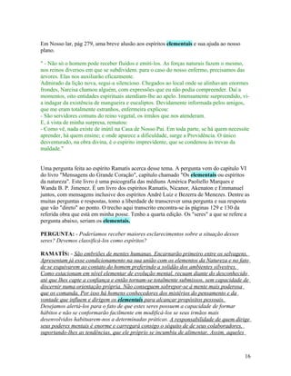 Em Nosso lar, pág 279, uma breve alusão aos espíritos elementais e sua ajuda ao nosso
plano.

" - Não só o homem pode receber fluidos e emiti-los. As forças naturais fazem o mesmo,
nos reinos diversos em que se subdividem. para o caso do nosso enfermo, precisamos das
árvores. Elas nos auxiliarão eficazmente.
Admirado da lição nova, segui-a silencioso. Chegados ao local onde se alinhavam enormes
frondes, Narcisa chamou alguém, com expressões que eu não podia compreender. Daí a
momentos, oito entidades espirituais atendiam-lhe ao apelo. Imensamente surpreendido, vi-
a indagar da existência de mangueira e eucaliptos. Devidamente informada pelos amigos,
que me eram totalmente estranhos, enfermeira explicou:
- São servidores comuns do reino vegetal, os irmãos que nos atenderam.
E, á vista de minha surpresa, rematou:
- Como vê, nada existe de inútil na Casa de Nosso Pai. Em toda parte, se há quem necessite
aprender, há quem ensine; e onde aparece a dificuldade, surge a Providência. O único
desventurado, na obra divina, é o espirito imprevidente, que se condenou às trevas da
maldade."


Uma pergunta feita ao espírito Ramatís acerca desse tema. A pergunta vem do capítulo VI
do livro "Mensagens do Grande Coração", capítulo chamado "Os elementais ou espíritos
da natureza". Este livro é uma psicografia das médiuns América Paoliello Marques e
Wanda B. P. Jimenez. É um livro dos espíritos Ramatís, Nicanor, Akenaton e Emmanuel
juntos, com mensagens inclusive dos espíritos André Luiz e Bezerra de Menezes. Dentre as
muitas perguntas e respostas, tomo a liberdade de transcrever uma pergunta e sua resposta
que vão "direto" ao ponto. O trecho aqui transcrito encontra-se às páginas 129 e 130 da
referida obra que está em minha posse. Tenho a quarta edição. Os "seres" a que se refere a
pergunta abaixo, seriam os elementais.

PERGUNTA: - Poderíamos receber maiores esclarecimentos sobre a situação desses
seres? Devemos classificá-los como espíritos?

RAMATÍS: - São embriões de mentes humanas. Encarnarão primeiro entre os selvagens.
Apresentam já esse condicionamento na sua união com os elementos da Natureza e no fato
de se esquivarem ao contato do homem preferindo a solidão dos ambientes silvestres.
Como estacionam em nível elementar de evolução mental, recuam diante do desconhecido
até que lhes capte a confiança e então tornam-se totalmente submissos, sem capacidade de
discernir numa orientação própria. Não conseguem sobrepor-se à mente mais poderosa
que os comanda. Por isso há homens conhecedores dos mistérios do pensamento e da
vontade que influem e dirigem os elementais para alcançar propósitos pessoais.
Desejamos alertá-los para o fato de que estes seres possuem a capacidade de formar
hábitos e não se conformarão facilmente em modificá-los se seus irmãos mais
desenvolvidos habituarem-nos a determinadas práticas. A responsabilidade de quem dirige
seus poderes mentais é enorme e carregará consigo o séquito de de seus colaboradores,
suportando-lhes as tendências, que ele próprio se incumbiu de alimentar. Assim, aqueles



                                                                                        16
 