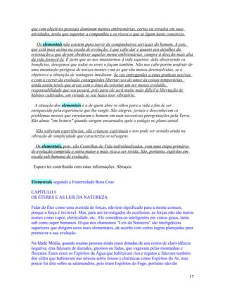 que com objetivos pessoais dominam mentes embrionárias, certos ou errados em suas
atividades, terão que suportar a companhia e os riscos a que se ligam neste consórcio.

   Os elementais não existem para servir de companheiros serviçais do homem. A este,
que está mais acima na escala de evolução, é que cabe dar e quanto aos detalhes da
orientação a que devem obedecer aquelas mente embrionárias, cumpre à direção mais alta
da vida fornecê-la. É justo que ao nos imantarmos à vida superior, dela absorvendo os
benefícios, desejemos que todos os seres o façam também. Não nos cabe porém usufruir de
uma imantação perigosa de nossas mentes com as que são menos desenvolvidas, se o
objetivo é a obtenção de vantagens imediatas. Se vos entregardes a estas práticas nocivas
e com o correr da evolução conseguirdes libertar-vos do amor às coisas temporárias,
ainda assim tereis que arcar com o ônus de orientar um ser menos evoluído,
responsabilidade que vos pesará, pois para ele será muito mais difícil a libertação de
hábitos cultivados, em virtude se seu baixo teor vibratório.

  A situação dos elementais é a de quem abre os olhos para a vida a fim de ser
enriquecido pela experiência que lhe surgir. São alegres, joviais e desconhecem os
problemas morais que enredaram o homem em suas sucessivas peregrinações pela Terra.
São almas "em branco" quando surgem encarnados após o estágio no plano astral.

   Não sofreram experiências; são crianças espirituais e isto pode ser sentido ainda na
vibração de simplicidade que caracteriza os selvagens.

  Os elementais, pois, são Centelhas de Vida individualizadas, com uma etapa primária
de evolução cumprida e outra maior e mais rica a ser vivida. São, portanto, espíritos em
escala sub-humana de evolução.

 Espero ter contribuído com estas informações. Abraços.


Elementais segundo a Fraternidade Rosa Cruz

CAPÍTULO I
OS ÉTERES E AS LEIS DA NATUREZA

Falar do Éter como uma avenida de forças, não tem significado para a mente comum,
porque a força é invisível. Mas, para um investigador do ocultismo, as forças não são meros
nomes como vapor, eletricidade, etc.. Ele considera-os inteligentes em vários graus, tanto
sub como super humanos. O que nós chamamos "Leis da Natureza" são inteligências
superiores que dirigem seres mais elementares, de acordo com certas regras planejadas para
promover a sua evolução.

Na Idade Média, quando muitas pessoas ainda eram dotadas de uns restos de clarividência
negativa, elas falavam de duendes, gnomos ou fadas, que vagavam pelas montanhas e
florestas. Estes eram os Espíritos da Água que habitavam rios e regatos e falavam também
dos silfos que habitavam nas névoas sobre fossos e charnecas como Espíritos do Ar, mas
pouco foi dito sobre as salamandras, pois eram Espíritos do Fogo, portanto não tão


                                                                                           17
 