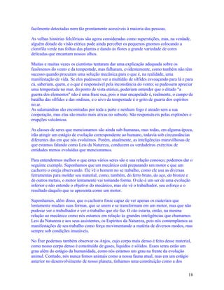 facilmente detectadas nem tão prontamente acessíveis à maioria das pessoas.

As velhas histórias folclóricas são agora consideradas como superstições, mas, na verdade,
alguém dotado de visão etérica pode ainda perceber os pequenos gnomos colocando a
clorofila verde nas folhas das plantas e dando às flores a grande variedade de cores
delicadas que encantam nossos olhos.

Muitas e muitas vezes os cientistas tentaram dar uma explicação adequada sobre os
fenômenos do vento e da tempestade, mas falharam, evidentemente, como também não têm
sucesso quando procuram uma solução mecânica para o que é, na realidade, uma
manifestação de vida. Se eles pudessem ver a multidão de sílfides esvoaçando para lá e para
cá, saberiam, quem, e o que é responsável pela inconstância do vento; se pudessem apreciar
uma tempestade no mar, do ponto de vista etérico, poderiam entender que o ditado "a
guerra dos elementos" não é uma frase oca, pois o mar encapelado é, realmente, o campo de
batalha das sílfides e das ondinas, e o uivo da tempestade é o grito de guerra dos espíritos
no ar.
As salamandras são encontradas por toda a parte e nenhum fogo é ateado sem a sua
cooperação, mas elas são muito mais ativas no subsolo. São responsáveis pelas explosões e
erupções vulcânicas.

As classes de seres que mencionamos são ainda sub-humanas, mas todas, em alguma época,
irão atingir um estágio de evolução correspondente ao humano, todavia sob circunstâncias
diferentes das em que nós evoluímos. Porém, atualmente, as inteligências maravilhosas de
que estamos falando como Leis da Natureza, conduzem os verdadeiros exércitos de
entidades menos evoluídas que mencionamos.

Para entendermos melhor o que estes vários seres são e sua relação conosco, podemos dar o
seguinte exemplo. Suponhamos que um mecânico está preparando um motor e que um
cachorro o esteja observando. Ele vê o homem no se trabalho, como ele usa as diversas
ferramentas para moldar seu material, como, também, do ferro bruto, do aço, do bronze e
de outros metais, o motor lentamente vai tomando forma. O cão é um ser de uma evolução
inferior e não entende o objetivo do mecânico, mas ele vê o trabalhador, seu esforço e o
resultado daquilo que se apresenta como um motor.

Suponhamos, além disso, que o cachorro fosse capaz de ver apenas os materiais que
lentamente mudam suas formas, que se unem e se transformam em um motor, mas que não
pudesse ver o trabalhador e ver o trabalho que ele faz. O cão estaria, então, na mesma
relação ao mecânico como nós estamos em relação às grandes inteligências que chamamos
Leis da Natureza e aos seus assistentes, os Espíritos da Natureza, pois nós contemplamos as
manifestações de seu trabalho como força movimentando a matéria de diversos modos, mas
sempre sob condições imutáveis.

No Éter podemos também observar os Anjos, cujo corpo mais denso é feito desse material,
como nosso corpo denso é constituído de gases, líquidos e sólidos. Esses seres estão um
grau além do estágio da humanidade, como nós estamos um grau na frente da evolução
animal. Contudo, nós nunca fomos animais como a nossa fauna atual, mas em um estágio
anterior no desenvolvimento de nosso planeta, tínhamos uma constituição como a dos


                                                                                         18
 