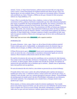animais. Assim, os Anjos foram humanos, embora nunca tivessem tido um corpo denso
como o nosso, e nunca funcionaram em nenhum material mais denso do que o Éter. Em
alguma época, em uma condição futura, a Terra tornar-se-á novamente etérica. O homem
será semelhante aos Anjos. Portanto, a Bíblia nos diz que o homem foi feito um pouco
inferior aos Anjos (Hebreus, 2:7).

Como o Éter é a avenida das forças vitais, criadoras, e como os Anjos são tão hábeis
construtores de Éter, podemos facilmente compreender que eles estão altamente preparados
para serem os guardiões das forças propagadoras das plantas, dos animais e do homem. Em
toda a Bíblia podemos encontrá-los nessa missão: Dois Anjos vieram até Abraão e
anunciaram-lhe o nascimento de Isaac. Eles prometeram um filho ao homem que obedecera
a Deus. Mais tarde, estes mesmos Anjos destruíram Sodoma por abuso da força criadora.
Anjos profetizaram aos pais de Samuel e Sansão, o nascimento destes gigantes de cérebro e
músculos. O Anjo Gabriel (não o Arcanjo), anunciou a Isabel o nascimento de João; mais
tarde ele apareceu também a Maria com a mensagem que ela havia sido escolhida para dar
à luz a Jesus.
Deixo aqui mais um texto sobre elementais, sob o aspecto esotérico

INTRODUÇÃO

Os quatro elementos - terra - agua - fogo e ar, são as bases de toda existência material.
Foram criados para servir a humanidade: as salamandras através do elemento fogo, as
ondinas através da água, as sílfides e elfos através do ar e os gnomos através da terra.

O Plano Divino previu que os elementais fossem servir amorosamente aos humanos e
assim, no início das eras, a humanidade se encontrava intimamente ligada aos seres da
natureza. Disso tomamos conhecimento através de mitos e lendas.

Os espíritos da natureza são seres que tem semelhança com as correntes de vidas humanas.
Seus corpos muito mais delicados, luminosos e transparentes. Apesar de pertencerem, como
os animais, às almas grupais, detêm um plano mais elevado de evolução. Os espíritos da
natureza são mais parecidos com os humanos que os animais... Quanto mais se aprimoram,
tanto mais perfeita será sua aparência.

Os seres da natureza não são criativos, mas imitam as pessoas da sua circunvizinhança.

O mundo etérico, bem como o astral, são esferas habitadas pelos espíritos da natureza e
também por outros seres. A substancia etérica e astral é muito mais sutil do que a física. A
vibração é mais elevada, e por isso, somente perceptível à pessoas videntes. A possibilidade
de transfiguração do mundo astral é devida à flexibilidade e delicadeza de sua substancia,
sem limites aparentes. Em comparação com o mundo físico, a Energia Astral é mais
ajustável que a água.

Desta maneira, as formas astrais podem mudar de estrutura rapidamente. Esse mundo
possui uma imensa riqueza de formas, que são visíveis aos seus habitantes da mesma forma
como os objetos são visíveis no nosso mundo. São porém, transparentes e espalham ao seu
redor uma Luz que será mais luminosa e radiante quanto mais evoluído for o ser.


                                                                                            19
 