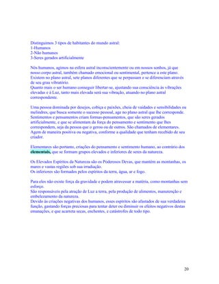 Distinguimos 3 tipos de habitantes do mundo astral:
1-Humanos
2-Não humanos
3-Seres gerados artificialmente

Nós humanos, agimos na esfera astral inconscientemente ou em nossos sonhos, já que
nosso corpo astral, também chamado emocional ou sentimental, pertence a este plano.
Existem no plano astral, sete planos diferentes que se perpassam e se diferenciam através
de seu grau vibratório.
Quanto mais o ser humano conseguir libertar-se, ajustando sua consciência às vibrações
elevadas e à Luz, tanto mais elevada será sua vibração, atuando no plano astral
correspondente.

Uma pessoa dominada por desejos, cobiça e paixões, cheia de vaidades e sensibilidades ou
melindres, que busca somente o sucesso pessoal, age no plano astral que lhe corresponde.
Sentimentos e pensamentos criam formas-pensamentos, que são seres gerados
artificialmente, e que se alimentam da força do pensamento e sentimento que lhes
correspondem, seja da pessoa que o gerou ou de outros. São chamados de elementares.
Agem de maneira positiva ou negativa, conforme a qualidade que tenham recebido de seu
criador.

Elementares são portanto, criações do pensamento e sentimento humano, ao contrário dos
elementais, que se formam grupos elevados e inferiores de seres da natureza.

Os Elevados Espíritos da Natureza são os Poderosos Devas, que mantém as montanhas, os
mares e vastas regiões sob sua irradiação.
Os inferiores são formados pelos espíritos da terra, água, ar e fogo.

Para eles não existe força da gravidade e podem atravessar a matéria, como montanhas sem
esforço.
São responsáveis pela atração de Luz a terra, pela produção de alimentos, manutenção e
embelezamento da natureza.
Devido às criações negativas dos humanos, esses espíritos são afastados de sua verdadeira
função, gastando forças preciosas para tentar deter ou diminuir os efeitos negativos destas
emanações, e que acarreta secas, enchentes, e catástrofes de todo tipo.




                                                                                            20
 