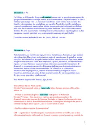 Elementais do Ar

Os Silfos e as Sílfides são, dentre os elementais, os que mais se aproximam da concepção
que geralmente fazemos dos anjos e fadas. Eles correspondem à força criadora do ar (que é
fonte de toda energia vital ). A mais suave das brisas, assim como o mais violento dos
furacões e tempestades, são resultado de seu trabalho. Nem todos os silfos trabalham e
vivem obrigatoriamente na atmosfera. Muitos possuem elevada inteligência e trabalham
para criar o ar e correntes atmosféricas adequadas à vida na Terra. Os Silfos servem no
domínio dos céus e das nuvens, e são responsáveis pela circulação e purificação do ar. São
capazes de expandir e contrair seus corpos quando necessário ao seu trabalho.

Gurus-Devas deste Reino Etérico do Ar: Parvati, Mikael, Ehecatle




Elementais do Fogo

As Salamandras, ou Espíritos do fogo, vivem no éter atenuado. Sem elas, o fogo material
não pode existir. Elas reinam no fogo com o poder de transformar e desencadear nossas
emoções. As Salamandras, segundo os especialistas, parecem bolas de fogo e que podem
atingir até seis metros de altura. Suas expressões, quando percebidas, são aparentemente
rígidas e severas. Dentro de todas as formas, estes seres adquirem formas capazes de
desenvolver pensamentos e emoções. Esta capacidade derivou do contato direto com o
homem e da presença deles em seu cotidiano. Por tal motivo, as salamandras
desenvolveram forças positivas, capazes de bloquear vibrações negativas ou não
produtivas, permitindo um clima de bem-estar ao homem. Só não nos contatam mais
devido a nosso lamentável estado mental.

Seus Mestres Regentes são: Samael, Agni, Rudra.


Transcrito da Revista Allan Kardec.
Divaldo Franco responde sobre os elementais, fadas, duendes, gnomos, silfos, elfos,
sátiros, etc

- Existem os chamados Espíritos elementais ou Espíritos da Natureza?
Divaldo P. Franco – Sim, existem os espíritos que contribuem em favor do
desenvolvimento dos recursos da Natureza. Em todas as épocas eles foram conhecidos,
identificando-se através de nomenclatura variada, fazendo parte mitológica dos povos e
tornando-se alguns deles ‘deuses’ , que se faziam temer ou amar.

- Qual é o estágio evolutivo desses espíritos?

DPF – Alguns são de elevada categoria e comandam os menos evoluídos, que se lhes
submetem docilmente, elaborando em favor do progresso pessoal e geral, na condição de


                                                                                           3
 