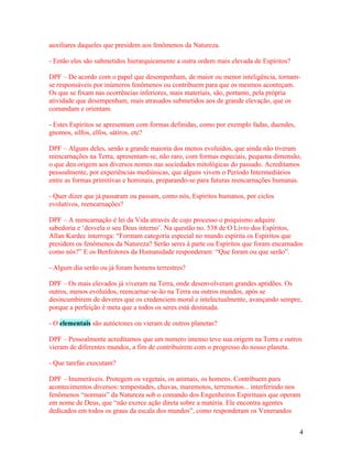 auxiliares daqueles que presidem aos fenômenos da Natureza.

- Então eles são submetidos hierarquicamente a outra ordem mais elevada de Espíritos?

DPF – De acordo com o papel que desempenham, de maior ou menor inteligência, tornam-
se responsáveis por inúmeros fenômenos ou contribuem para que os mesmos aconteçam.
Os que se fixam nas ocorrências inferiores, mais materiais, são, portanto, pela própria
atividade que desempenham, mais atrasados submetidos aos de grande elevação, que os
comandam e orientam.

- Estes Espíritos se apresentam com formas definidas, como por exemplo fadas, duendes,
gnomos, silfos, elfos, sátiros, etc?

DPF – Alguns deles, senão a grande maioria dos menos evoluídos, que ainda não tiveram
reencarnações na Terra, apresentam-se, não raro, com formas especiais, pequena dimensão,
o que deu origem aos diversos nomes nas sociedades mitológicas do passado. Acreditamos
pessoalmente, por experiências mediúnicas, que alguns vivem o Período Intermediários
entre as formas primitivas e hominais, preparando-se para futuras reencarnações humanas.

- Quer dizer que já passaram ou passam, como nós, Espíritos humanos, por ciclos
evolutivos, reencarnações?

DPF – A reencarnação é lei da Vida através de cujo processo o psiquismo adquire
sabedoria e ‘desvela o seu Deus interno’. Na questão no. 538 de O Livro dos Espíritos,
Allan Kardec interroga: “Formam categoria especial no mundo espírita os Espíritos que
presidem os fenômenos da Natureza? Serão seres à parte ou Espíritos que foram encarnados
como nós?” E os Benfeitores da Humanidade responderam: “Que foram ou que serão”.

- Algum dia serão ou já foram homens terrestres?

DPF – Os mais elevados já viveram na Terra, onde desenvolveram grandes aptidões. Os
outros, menos evoluídos, reencarnar-se-ão na Terra ou outros mundos, após se
desincumbirem de deveres que os credenciem moral e intelectualmente, avançando sempre,
porque a perfeição é meta que a todos os seres está destinada.

- O elementais são autóctones ou vieram de outros planetas?

DPF – Pessoalmente acreditamos que um numero imenso teve sua origem na Terra e outros
vieram de diferentes mundos, a fim de contribuírem com o progresso do nosso planeta.

- Que tarefas executam?

DPF – Inumeráveis. Protegem os vegetais, os animais, os homens. Contribuem para
acontecimentos diversos: tempestades, chuvas, maremotos, terremotos... interferindo nos
fenômenos “normais” da Natureza sob o comando dos Engenheiros Espirituais que operam
em nome de Deus, que “não exerce ação direta sobre a matéria. Ele encontra agentes
dedicados em todos os graus da escala dos mundos”, como responderam os Venerandos


                                                                                         4
 