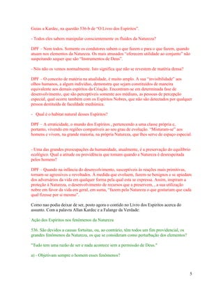 Guias a Kardec, na questão 536-b de “O Livro dos Espíritos”.

- Todos eles sabem manipular conscientemente os fluidos da Natureza?

DPF – Nem todos. Somente os condutores sabem o que fazem e para o que fazem, quando
atuam nos elementos da Natureza. Os mais atrasados “oferecem utilidade ao conjunto” não
suspeitando sequer que são “Instrumentos de Deus”.

- Nós não os vemos normalmente. Isto significa que não se revestem de matéria densa?

DPF – O conceito de matéria na atualidade, é muito amplo. A sua “invisibilidade” aos
olhos humanos, a algum indivíduo, demonstra que sejam constituídos de maneira
equivalente aos demais espíritos da Criação. Encontram-se em determinada fase de
desenvolvimento, que são perceptíveis somente aos médiuns, as pessoas de percepção
especial, qual ocorre também com os Espíritos Nobres, que não são detectados por qualquer
pessoa destituída de faculdade mediúnica.

- Qual é o habitat natural desses Espíritos?

DPF – A erraticidade, o mundo dos Espíritos , pertencendo a uma classe própria e,
portanto, vivendo em regiões compatíveis ao seu grau de evolução. “Misturam-se” aos
homens e vivem, na grande maioria, na própria Natureza, que lhes serve de espaço especial.


- Uma das grandes preocupações da humanidade, atualmente, é a preservação do equilíbrio
ecológico. Qual a atitude ou providência que tomam quando a Natureza é desrespeitada
pelos homens?

DPF – Quando na infância do desenvolvimento, susceptíveis às reações mais primitivas,
tornam-se agressivos e revoltados. À medida que evoluem, fazem-se benignos e se apiedam
dos adversários da vida em qualquer forma pela qual esta se expressa. Assim, inspiram a
proteção à Natureza, o desenvolvimento de recursos que a preservem, , a sua utilização
nobre em favor da vida em geral, em suma, “fazem pela Natureza o que gostariam que cada
qual fizesse por si mesmo”.

Como nao podia deixar de ser, posto agora o contido no Livro dos Espiritos acerca do
assunto. Com a palavra Allan Kardec e a Falange da Verdade:

Ação dos Espíritos nos fenômenos da Natureza

536. São devidos a causas fortuitas, ou, ao contrário, têm todos um fim providencial, os
grandes fenômenos da Natureza, os que se consideram como perturbação dos elementos?

"Tudo tem uma razão de ser e nada acontece sem a permissão de Deus."

a) - Objetivam sempre o homem esses fenômenos?



                                                                                           5
 