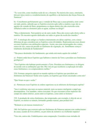 "Às vezes têm, como imediata razão de ser, o homem. Na maioria dos casos, entretanto,
têm por único motivo o restabelecimento do equilíbrio e da harmonia das forças físicas da
Natureza."

b) - Concebemos perfeitamente que a vontade de Deus seja a causa primária, nisto como
em tudo; porém, sabendo que os Espíritos exercem ação sobre a matéria e que são os
agentes da vontade de Deus, perguntamos se alguns dentre eles não exercerão certa
influência sobre os elementos para os agitar, acalmar ou dirigir?

"Mas evidentemente. Nem poderia ser de outro modo. Deus não exerce ação direta sobre a
matéria. Ele encontra agentes dedicados em todos os graus da escala dos mundos."

537. A mitologia dos antigos se fundava inteiramente em idéias espíritas, com a única
diferença de que consideravam os Espíritos como divindades. Representavam esses deuses
ou esses Espíritos com atribuições especiais. Assim, uns eram encarregados dos ventos,
outros do raio, outros de presidir ao fenômeno da vegetação, etc. Semelhante crença é
totalmente destituída de fundamento?

"Tão pouco destituída é de fundamento, que ainda está muito aquém da verdade."

a) - Poderá então haver Espíritos que habitem o interior da Terra e presidam aos fenômenos
geológicos?

"Tais Espíritos não habitam positivamente a Terra. Presidem aos fenômenos e os dirigem
de acordo com as atribuições que têm. Dia virá em que recebereis a explicação de todos
esses fenômenos e os compreendereis melhor."

538. Formam categoria especial no mundo espírita os Espíritos que presidem aos
fenômenos da Natureza? Serão seres à parte, ou Espíritos que foram encarnados como nós?

"Que foram ou que o serão."

a) - Pertencem esses Espíritos às ordens superiores ou às inferiores da hierarquia espírita?

"Isso é conforme seja mais ou menos material, mais ou menos inteligente o papel que
desempenhem. Uns mandam, outros executam. Os que executam coisas materiais são
sempre de ordem inferior, assim entre os Espíritos, como entre os homens."

539. A produção de certos fenômenos, das tempestades, por exemplo, é obra de um só
Espírito, ou muitos se reúnem, formando grandes massas, para produzi-los?

"Reúnem-se em massas inumeráveis."

540. Os Espíritos que exercem ação nos fenômenos da Natureza operam com conhecimento
de causa, usando do livre-arbítrio, ou por efeito de instintivo ou irrefletido impulso?

"Uns sim, outros não. Estabeleçamos uma comparação. Considera essas miríades de


                                                                                               6
 