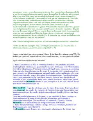 animais que, pouco a pouco, fazem emergir do mar ilhas e arquipélagos. Julgas que não há
aí um fim providencial e que essa transformação da superfície do globo não seja necessária
à harmonia geral? Entretanto, são animais de ínfima ordem que executam essas obras,
provendo às suas necessidades e sem suspeitarem de que são instrumentos de Deus. Pois
bem, do mesmo modo, os Espíritos mais atrasados oferecem utilidade ao conjunto.
Enquanto se ensaiam para a vida, antes que tenham plena consciência de seus atos e
estejam no gozo pleno do livre-arbítrio, atuam em certos fenômenos, de que
inconscientemente se constituem os agentes. Primeiramente, executam. Mais tarde, quando
suas inteligências já houverem alcançado um certo desenvolvimento, ordenarão e dirigirão
as coisas do mundo material. Depois, poderão dirigir as do mundo moral. É assim que tudo
serve, que tudo se encadeia na Natureza, desde o átomo primitivo até o arcanjo, que
também começou por ser átomo. Admirável lei de harmonia, que o vosso acanhado espírito
ainda não pode apreender em seu conjunto!"

559. Também desempenham função útil no Universo os Espíritos inferiores e imperfeitos?

"Todos têm deveres a cumprir. Para a construção de um edifício, não concorre tanto o
último dos serventes de pedreiro, como o arquiteto?" (540)


Irmaos, gostaria de frisar esta resposta da Falange da Verdade (letra a da pergunta 537): Dia
virá em que recebereis a explicação de todos esses fenômenos e os compreendereis melhor.

Agora, uma visao esoterica sobre o assunto:

O Reino Elemental está na base da corrente evolutiva da Terra e trabalha em estreita
colaboração com o reino dévico que, sob certos aspectos intermedeia o seu relacionamento
com todo a vida planetária. O éter está intimamente ligado a esse reino, que se constitui de
forças inerentes à substância mesma dos níveis de consciência e por isso está presente em
todo o cosmos , nas diferentes etapas da sua manifestação, embora tenha maior relevo nas
fases de materialização, no arco descendente do processo evolutivo. Quando estimuladas
para o cumprimento das tarefas, essas forças tomam a forma de seres. Devido à atual
densidade da terra, a humanidade pouco sabe a respeito desse reino, apesar de ter alguma
notícia acerca dos elementais da terra, da água, do fogo e do ar. No ciclo vindouro lhe será
dado maior conhecimento sobre ele.

ELEMENTAIS - Forças das substância-vida dos planos de existência do universo. Esses
seres elementais são gerados dos elementos da Natureza: terra, água, fogo, ar e éter, mas
quanto mais próximos dos mundos abstratos, de modo mais límpido refletem o que lhes é
imanente.
Deus, por interferência amorosa de Seres de Luz que trabalham de forma a unificar os
universos em nome do Amor Divino, concedeu a três Reinos, paralelamente, a
oportunidade de evolução. Estes três Reinos são: Elemental, Angélico e Humano.
Elementais são os dinamizadores das energias das formas na Natureza.
O Reino elemental aprende a controlar a energia através do pensamento, mantendo um
determinado padrão ou molde/matriz.
Os elementais evoluem desde os seres microscópios a Construtores das formas. Eles


                                                                                            7
 