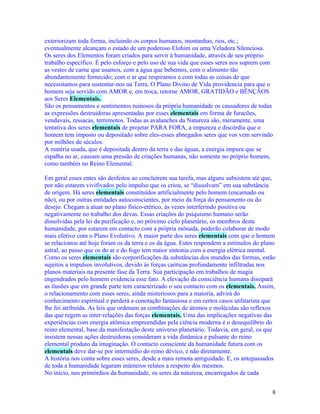 exteriorizam toda forma, incluindo os corpos humanos, montanhas, rios, etc.;
eventualmente alcançam o estado de um poderoso Elohim ou uma Veladora Silenciosa.
Os seres dos Elementos foram criados para servir à humanidade, através de seu próprio
trabalho específico. É pelo esforço e pelo uso de sua vida que esses seres nos suprem com
as vestes de carne que usamos, com a água que bebemos, com o alimento tão
abundantemente fornecido; com o ar que respiramos e com todas as coisas de que
necessitamos para sustentar-nos na Terra. O Plano Divino de Vida providencia para que o
homem seja servido com AMOR e, em troca, retorne AMOR, GRATIDÃO e BÊNÇÃOS
aos Seres Elementais.
São os pensamentos e sentimentos ruinosos da própria humanidade os causadores de todas
as expressões destruidoras apresentadas por esses elementais em forma de furacões,
vendavais, ressacas, terremotos. Todas as avalanches da Natureza são, meramente, uma
tentativa dos seres elementais de projetar PARA FORA, a impureza e discórdia que o
homem tem imposto ou depositado sobre eles-esses abnegados seres que vos vem servindo
por milhões de séculos.
A matéria usada, que é depositada dentro da terra e das águas, a energia impura que se
espalha no ar, causam uma pressão de criações humanas, não somente no próprio homem,
como também no Reino Elemental.

Em geral esses entes são desfeitos ao concluírem sua tarefa, mas alguns subsistem até que,
por não estarem vivifivados pelo impulso que os criou, se “dissolvam” em sua substância
de origem. Há seres elementais constituídos artificialmente pelo homem (encarnado ou
não), ou por outras entidades autoconscientes, por meio da força do pensamento ou do
desejo. Chegam a atuar no plano físico-etérico, às vezes interferindo positiva ou
negativamente no trabalho dos devas. Essas criações do psiquismo humano serão
dissolvidas pela lei da purificação e, no próximo ciclo planetário, os membros desta
humanidade, por estarem em contacto com a própria mônada, poderão colaborar de modo
mais efetivo com o Plano Evolutivo. A maior parte dos seres elementais com que o homem
se relacionou até hoje foram os da terra e os da água. Estes respondem a estímulos do plano
astral, ao passo que os do ar e do fogo tem maior sintonia com a energia elétrica mental.
Como os seres elementais são corporificações da substâncias dos mundos das formas, estão
sujeitos a impulsos involutivos, devido às forças caóticas profundamente infiltradas nos
planos materiais na presente fase da Terra. Sua participação em trabalhos de magia
engendrados pelo homem evidencia esse fato. A elevação da consciência humana dissipará
as ilusões que em grande parte tem caracterizado o seu contacto com os elementais. Assim,
o relacionamento com esses seres, ainda misteriosos para a maioria, advirá do
conhecimento espiritual e perderá a conotação fantasiosa e em certos casos utilitarista que
lhe foi atribuída. As leis que ordenam as combinações de átomos e moléculas são reflexos
das que regem as inter-relações das forças elementais. Uma das implicações negativas das
experiências com energia atômica empreendidas pela ciência moderna é o desequilíbrio do
reino elemental, base da manifestação deste universo planetário. Todavia, em geral, os que
insistem nessas ações destruidoras consideram a vida dinâmica e pulsante do reino
elemental produto da imaginação. O contacto consciente da humanidade futura com os
elementais deve dar-se por intermédio do reino dévico, e não diretamente.
A história nos conta sobre esses seres, desde a mais remota antiguidade. E, os antepassados
de toda a humanidade legaram inúmeros relatos a respeito dos mesmos.
No início, nos primórdios da humanidade, os seres da natureza, encarregados de cada


                                                                                         8
 
