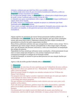 elemento, cuidaram para que tudo fosse feito com exatidão e ordem:
a)- ATerra ainda numa massa de gases de matéria incandescente radioativa, coube aos
elementais do fogo executarem seu trabalho;
b)- Na época dos grandes ventos, os elementais do ar, zelaram pela evolução desses gases
de modo a tornar o ambiente apto a receber formas de vida:
c)- Quando esses gases se precipitaram sobre a água, os elementais da água modificaram o
aspecto denso desse líquido;
d)- Então, iniciou-se a solidificação, surgindo aos poucos os continentes que foram
fertilizados pelos elementais da terra.
Como vemos, a criação representa um todo inseparável, formando uma corrente cujos elos
não podem ser rompidos, se não quisermos provocar uma catástrofe de caráter
irremediável.



Alguns espiritos me ensinaram que nossas formas-pensamento tambem poderiam ser
consideradas como elementais, mas de uma outra categoria, pois que seriam construções
nossas, pela nossa força criativa. Poderiamos alimenta-las (pela simples constância do
pensamento) ou dissolve-las (pelo esquecimento da idéia).
Dessa forma, poderiamos plasmar seres que conseguiriamos utilizar a nosso serviço. Tal é o
fundamento que muitos magos utilizam, principalmente os ditos magos negros. Plasmam
seres, que obviamente não possuem consciencia, e serão seus instrumentos na manipulação
das energias da natureza.
Dependendo da força mental que utilizamos nestas construções, a forma-pensamento levará
mais ou menos tempo para dissipar-se e nós seremos responsáveis por todas as
consequencias benignas ou malignas de tal formação mental.
A título de ilustração, eu mesma tive provas deste processo em uma situação familiar por
que passamos.

Agora a visão da minha querida Umbanda sobre os elementais:´

Os Elementais
Os elementais são uma classe de seres espirituais que nós Umbandistas devemos conhecer.
Reproduzimos abaixo um capítulo do livro - Mediunidade - de Edgard Armond que trata
sobre o tema em questão.
Muito do assunto tratado foi redigido com subsídios retirados do livro "O Reino dos
Deuses" de G.Hodson.
Este pequeno texto não esgota o assunto e esperamos somente que sirva para que amplie a
visão espiritual de outros irmãos iniciados na Umbanda e instigue
a curiosidade para maiores pesquisas.
Nos que militamos na Umbanda mantemos muito sintonia com esses seres como vocês
poderão verificar abaixo.
Neste orbe denso que habitamos, podemos traçar duas linhas demarcatórias, separando
planos de atividades espirituais diferentes: a dos seres elementais e a dos espíritos
humanos.
Esta demarcação é um simples recurso de objetivação do assunto, para facilitar sua
compreensão, nada havendo de rígido, delimitado, no espaço, porque tudo no Universo se


                                                                                        9
 