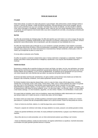 TIPOS DE FADAS DO AR

FYLGIAR

Estas fadas aéreas, só podem ser vistas pela pessoa a qual protegem. São pertencentes a ampla mitologia nórdica e
ensinam o caminho de Valhalla, o Salão dos Mortos escolhidos, onde permanecem junto de seu protegido, até que
esse se sinta confortável com sua nova condição. Tais fadas são oriundas da Islândia, uma ilha situada no atlântico
norte, entre a Noruega e a Groelândia, onde segundo dizem, cada vez que uma criança islandesa nasce e escuta-se
um grasnido, ela será especial e terá durante toda a sua vida a companhia de uma fada, uma presença conhecida pelo
nome de Fylgiar.

SILFOS

Os silfos são provenientes da mitologia grega. Os silfos são espíritos que vivem tanto no ar como na água. Na raça dos
silfos encontramos os Wallotes, pertencentes ao sexo masculino e as Arienes, pertencentes ao sexo feminino. Embora
apresentem sexos diferenciados, não se reproduzem, pois são compostos em sua totalidade de ar e luz.

Os silfos são responsáveis pela purificação do ar e por manterem a pressão atmosférica. Esse trabalho é percebido
nas mudanças alquímicas do tempo e ciclos de fotossíntese e precipitação. Esses seres são mestres, que expandem e
contraem seus corpos de ar de níveis microcósmicos à macrocósmicos. Sempre mantendo a chama para o reino da
mente, que corresponde ao plano ou corpo de ar.

O rei dos silfos é conhecido como Paralda.

Os silfos nos ajudam a conservar e desenvolver corpo e mente e estimulam a inspiração e a criatividade. Trabalham
também para elevar nossos pensamentos e inteligência, equilibrando o uso conjunto das faculdades racionais e
intuitivas.

FADAS DA ÁGUA

Numerosos e variados são os espíritos da água que moram nas fontes, nos lagos, nos rios, nas cachoeiras, nos mares.
Esses espíritos marinhos da natureza apresentam características diferentes de uma parte do mundo para outra. Os do
Pacífico diferem dos do Atlântico, e uns e outros do Mediterrâneo. As espécies que se apresentam em azul luminoso
nos mares tropicais são muito distintas das que saltam nas espumas dos grises mares do Norte.

As formas das fadas marinhas são variadíssimas, em geral, tendem a tomar formas mais amplas que as fadas dos
bosques e das montanhas, entretanto, como essas apresentam tamanho diminuto.

No folclore brasileiro temos algumas dessas fadas, como é o caso da Uiara, nossa ninfa da água doce, a lendária
nereida Açaí, as formosas Juruás, entre outras. Temos ainda, o Boto, que é o senhor absoluto dos mares e do grande
mar doce, que é o Rio Amazonas. Uiara também exerce grande poder, porém, somente nos rios e lagos.
Especialmente no sagrado Tapajós, o rio dos suspiros. Outros são os rios sacros: Xingu, o rio de fogo; Tocantins, o rio
do esquecimento onde bebem as almas solitárias; Juruá, o rio das dores; Itajaí, o rio fecundo; Japurá, o rio das virgens
e das ilusões; Ipiranga, o rio dos trovadores; Jaguaribe, o rio dos ventos; Tubarão, o rio da felicidade; e muitos outros.

Em quase todas as tradições, assim como as brasileiras, esses seres fantásticos estão relacionados com a sedução
que sempre acaba com o rosário da aurora, a maioria das vezes, de forma trágica.

Do mesmo modo que nossa Uiara, as fadas aquáticas universais buscam deliberadamente o contato com o homem
para seduzi-lo, e quando não são correspondidas acabam com a vida do homem. Porém há mais pontos em comum:

- Vivem no fundo de uma fonte, cisterna, rio, onde flua água doce, pura e transparente.

- Possuem o aspecto de mulheres muito belas, de longa cabeleira e as vezes, possuem uma estrela gravada na testa.

- Podem ser grandes benfeitoras como letais. As vezes profetizam acontecimentos, e graças a sua influência produzem
riquezas.

- Seus olhos são da cor verde esmeralda, com um olhar extremamente sedutor que enfeitiça o ser humano.

- Vivem em fabulosos palácios, ocultos da vista humana, em lugares subterrâneos ou aquáticos, ricamente decorados
e iluminados nos quais guardam grandes tesouros e riquezas.
 