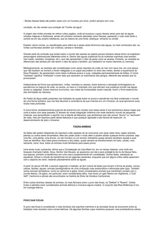 - Muitas dessas fadas até podem casar com um humano por amor, porém sempre com uma

condição, de não revelar sua condição de "mulher da água".

A origem das ninfas procede de velhos cultos pagãos, onde se buscava o apoio desses seres para dar às águas
virtudes mágicas e medicinais, sendo em primeiro momento adoradas como Deusas, passando o culto mais tarde a
centrar-se em seu próprio habitáculo, que se tratava de uma fonte, estanque, remanso ou similar.

Existem vários nomes, ou classificação para referir-se a esses seres femininos das águas, os mais conhecidos são: as
ninfas (conhecidas também por ondinas), sereias e nereidas.

Grande parte da confusão que existe sobre o mundo das sereias se explica porque embaixo desse termo se englobam
personagens sobrenaturais diferentes entre si. Dentro das águas oceânicas há as mulheres marinhas (mer-women,
mer-maids, nereidas, morganas, etc.), que não apresentam o rabo de peixe como as sereias. Portanto, as nereidas se
diferenciam das sereias por não terem o rabo de peixe e também, por habitarem os mares interiores ou menores.

Mitologicamente, as nereidas são consideradas como seres nascidos da união do mar com seus rios, em uma época
que não existiam os homens e foram relegadas a um papel secundário no reino dos mares, devido a supremacia do
Deus Poseidon. Se apresentam como belas mulheres jovens e nuas, rodeadas permanentemente de tritões. O nome
"nereidas" significa "molhadas" e eram elas que salvavam os marinheiros dos perigos, diferente das sereias que os
provocavam.

Independente da forma que apresentam, ninfas, nereidas ou sereias, todos teremos a sensação embriagadora ao
escutarmos na negrura da noite, os cantos, os risos e o chamado com que afirmam sua presença imortal nas águas
doces ou salgadas. Esses mesmos murmúrios, nas noites da humanidade recém-nascida, foram o firme testemunho
das divindades da natureza.

As Fadas da Água estão presentes nas tradições de quase todos os povos e estudá-las nos fará contemplar o mundo
de uma forma holística, que nos fará devolver a consciência de que vivemos em um Universo, do qual ignoramos suas
raízes mais profundas.

A única forma verdadeiramente possível de entrarmos em contato com esses seres é nos banharmos dessa magia que
unirá a todos com esse passado. É através da nossa integração instintiva com esse estranho mundo de pequenas
criaturas, que personificam o espírito vivo e latente da Natureza, que sentiremos que não somos "donos" ou "senhores"
de nada, mas sim fazemos parte dessa Natureza e que qualquer agressão à ela haverá de repercutir no
desenvolvimento de todo o Universo.

                                                   FADAS-ANIMAIS

As fadas são partes integrantes da natureza e são capazes de se comunicar com esse vasto reino, sejam animais,
plantas ou outros seres encantados. Mas seu poder pode ir muito além e podem adotar qualquer forma corpórea, seja
uma flor, uma planta, uma árvore, um ser humano ou um animal, entretanto quase sempre escolhem aquela a qual
mais se identifica. Nos mitos greco-romanos e dos celtas, quase sempre se transformavam em lobo, cavalo, urso,
serpente, cisne, foca, todos os animais muito familiares para esses povos.

Uma lenda muito conhecida, afirma que a Constelação da Ursa Maior foi, em um tempo distante, uma ninfa dos
bosques chamada Calisto. Zeus, Senhor dos Deuses, se apaixonou por ela e para protegê-la da ira da Deusa Hera,
sua esposa, primeiro a transformou em uma ursa e posteriormente em constelação. Outras fadas, sobretudo as
aquáticas, tinham a virtude de transformar-se em gigantes serpentes, enquanto que em alguns mitos celtas aparecem
com o aspecto de cisne, nadando placidamente sobre as águas.

A partir do século XII-XIII, e sempre seguindo a tradição, se tem notícia de fadas que tomam a forma de javalis, cervos,
cabras, falcões, águias, animais paradigmáticos de uma civilização mais aristocrática e aficionada pela caça. Também
certos animais domésticos, como os cachorros e gatos, foram considerados animais que mantinham contato com o
mundo feérico. Os gatos, em particular, eram considerados elfos, mas havia um gato feérico em Highlands, o "Cait
Sidt". Cachorros e pôneis são encontrados na história de Elidor de Giraldus Cambrensis.

Entre outras diversas classes de animais, os mais famosos eram o povo das focas, os "Selkies" e "Roane". Certas
trutas e salmões eram considerados animais feéricos e inclusive alguns insetos. O conjunto das Ilhas Britânicas é rico
em zoologia feérica.




POVO DAS FOCAS

O povo das focas é considerado o mais bondoso dos espíritos marinhos e as donzelas focas se encontram entre as
tradições mais recentes como noivas feéricas. Há algumas famílias cujos membros possuem uma protuberância calosa
 