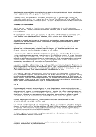 Supunha-se que os menires (pedras sagradas) atraíam as fadas, que dançavam ao seu redor durante noites inteiras, a
maneira das sacerdotisas celtas das quais eram descendentes.

Também se contava, no norte da Europa, que as fadas se reuniam a noite em torno das pedras sagradas com
instrumentos musicais fabulosos para interpretar uma dança chamada "chorea Elvarum", a "Dança dos Elfos". Mas as
fadas detestavam ser observadas durante esses festejos e ao menor ruído desapareciam em uma fração de segundos.

CRUZADA CONTRA AS FADAS

Quando se produz a expansão do cristianismo, todos os altares consagrados aos gênios locais, aos deuses
campestres, aos elfos e as fadas, assim como os cultos à eles celebrados, foram em primeiro momento condenados e
proibidos pelo clero.

No vigésimo terceiro concílio de Arles, que se celebrou em 442, proibiu o culto das árvores, das pedras e das fontes.
Essas proibições foram repetidas por concílios posteriores, como o Tours, em 567, o Leptines, em 743.

Um capitulo de Aquisgrás, escrito no ano de 789, qualificou de sacrílegos todos os pagãos que seguiam acendendo
fogueiras a noite perto das árvores, dos menires e das fontes, em homenagem as entidades feéricas. As leis de
Luitprand renovaram a proibição.

Entretanto, todas essas medidas resultaram ineficazes. O povo, por muitos séculos, continuou desafiando as
proibições para ir render homenagem ao pequeno povo das fadas. Por isso, os clérigos pouco a pouco se viram
obrigados a reconverter esses templos pagãos em lugares em culto cristãos.

A maioria dos centros cristãos importantes foram edificados em antigos lugares de cultos pagãos. Assim, o monte
Tombe, antigo lugar de peregrinação celta, foi transformado em Mont-Saint-Michel. A catedral de Paris se elevou sobre
um antigo templo galês consagrado a Lug, o Deus da Luz. E os altares campestres, as árvores sagradas, as cavernas
habitadas por fadas foram convertidos em lugares de adoração da Virgem Maria, que por essa razão, se converteu a
padroeira das fadas. Alguns afirmam inclusive, que um bom número de milagres ou aparições que tiveram lugar
nesses antigos lugares pagãos, não eram, senão manifestações das fadas.

A crença nas fadas, não se opõe em nada a crença cristã, ao contrário, a anuncia em muitos pontos. Recordemos, por
exemplo, a importância do número três nas manifestações feéricas. O três é igualmente símbolo da Trindade cristã. As
Igrejas cristãs primitivas o compreendiam perfeitamente: assim, se pode ver na Grécia um ícone ortodoxo em que
Cristo aparece com criaturas aladas que se parecem tanto com os elfos como os anjos.

Foi a imagem da Virgem Maria que os sacerdotes colocaram em cima das árvores sagradas. O velho carvalho de
Loupe, parece ter sido um desses antigos monumentos de culto druídico metamorfoseado pela religião cristã, pois hoje
em dia o chamam de carvalho da boa Virgem. Os dolmens foram transformados em calvários; as fontes mágicas e os
grandes carvalhos dos druidas foram consagrados a Virgem, e as plantas e ervas medicinais de virtudes maravilhosas,
que as bruxas iam colher a luz da lua, foram colocadas debaixo do patrocínio dos santos. Mas, por baixo do manto da
religião, as fadas continuaram a exercer sua função de madrinhas dos homens.

ELFOS

Em todas as épocas, os homens sempre acreditaram em forças, poderes e seres ocultos. Ao contemplarem o azul
celeste, viram deuses e os descreveram. Ao olharem o mar e mergulharem em suas águas, encontraram um estranho
habitante coberto de escamas. A curiosidade entretanto, levou-os a pesquisar mais a fundo e descobriram então, um
mundo de corais, arrecifes, seres com variadas formas, inclusive com dorso humano e rabo de peixe. E, por último, os
olhos humanos voltaram-se para a terra, aventurando-se nos bosques, nas montanhas, nos lagos e nos rios. Ali
sussurravam um universo de presenças invisíveis. Eram eles: fadas, ninfas, gnomos, elfos, gigantes e anões.

Foi então, que os homens, fascinados com a existência destas criaturinhas, foram em busca de um maior
conhecimento de toda esta gama de magníficos seres.

É na península escandinava (formada pela Finlândia, Noruega e Suécia), que encontramos as mais belas descrições
dos Elfos, considerados membros de uma antiga cultura, amantes da música, da dança e das artes. Dominam também,
os segredos da natureza e de ervas mágicas, conhecem os astros, viajam sobre os raios do sol, podem atravessar
qualquer elemento, entretanto, preferem a cercania das águas.

Os Elfos só se popularizaram a partir das descrições e imagem do filme "O Senhor dos Anéis", mas eles já faziam
parte de mitos e lendas de muitas outras culturas.




Estes seres são uma raça ancestral, que quando as tribos humanas primitivas se dedicavam a lutar entre elas, eles já
navegavam pelos oceanos e traçavam cartas estelares.
 