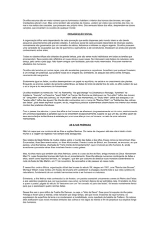 Os elfos escuros são em maior número que os luminosos e habitam o interior dos troncos das árvores, em cujas
imediações adoram viver. Mas como também são amantes da música, podem ser vistos nas correntes dos rios, no
mar e nos saltos das cascatas, que possuem seu próprio ritmo. Dos sensuais lábios dos elfos, desprendem-se doces
canções, que encantam os ouvidos de qualquer mortal.

                                              ORGANIZAÇÃO SOCIAL

A organização élfica varia dependendo de cada povoação que estão dispersas pelo mundo inteiro e vão desde
pequenos assentamentos até grandes cidades. A estrutura social de cada povoado dependerá de diversas opções,
normalmente são governados por um conselho de sábios, feiticeiros e militares ou algum regente. Os elfos possuem
uma variedade de ocupações que vão de guerreiros a agricultores e até construtores. Destacam-se ainda pelo grande
conhecimento sobre artes.

Todas as cidades élficas são dotadas de grande beleza, pois são seres muito habilidosos em todas as tarefas que
empreendem. Seus gostos são refletidos em suas obras e suas casas. Se interessam pela beleza da natureza, pela
dança, pelo canto e pelo jogo. Não fazem amigos com facilidade, pois são muito reservados. Procuram manter-se
afastados dos humanos.

Os elfos são temidos por outras raças, pois são excelentes guerreiros e caçadores. Acreditam que qualquer forasteiro
é um inimigo em potencial, que poderá roubá-los e enganá-los. Entretanto, os ataques dos elfos contra inimigos,
raramente são sangrentos.

Exatamente igual as fadas, os elfos desempenham um papel no equilíbrio, na saúde e no crescimento das plantas.
Enquanto os gnomos cuidam da semente subterrânea, as fadas do broto da planta fora do solo, os elfos cuidam de que
o sol a toque e do mecanismo da fotossíntese.

Os elfos recebem os nomes de: "nis" na Alemanha, "nis-god-drange" na Dinamarca e Noruega, "tylwithes" na
Inglaterra, "duende" na Espanha, "esprit follet" na França. Na Escócia se distinguem os "dun-elfen" (elfos das dunas),
os "berg-elfen" (elfos das colinas), os "munt-elfen" (elfos das montanhas), os "wudu-elfen" (elfos dos bosques) e os
"woeter-elfen" (elfos das águas). Na Irlanda são conhecidos com o nome de "Daoine Side", os "habitantes das colinas
das fadas", pois esses espíritos ocupam, se diz, magníficos palácios subterrâneos dissimulados nos interior dos verdes
montes das pradarias irlandesas.

Com o passar dos séculos, o povo dos elfos e dos homens se afastaram progressivamente um do outro, evolucionando
em universos separados e paralelos que só se encontram excepcionalmente. Espera-se que um dia, os elfos saiam de
seus esconderijos subterrâneos e estabeleçam uma nova aliança com os homens, no seio de uma natureza
reencantada.

                                                AS ILHAS FEÉRICAS

Não há mapa que nos conduza até as ilhas e regiões féericas. Os meios de chegarem até elas não é dado a todo
mundo e a viagem de regresso não sempre está assegurada.

Nos relatos da Idade Média há muitos relatos sobre o mundo das fadas e dos elfos. Esses reinos se denominam ilhas
Encantadas, ilhas Bem-aventuradas, ou ilhas Afortunadas. Frente à costa de Bristol, em Somerset, se encontra, ao que
parece, uma ilha feérica, chamada de "Terra Verde do Encantamento", que é invisível ao olho humano. E, ainda
acredita-se que exista várias ilhas invisíveis frente a costa galesa.

Mas, há ilhas reais que também são ilhas feéricas, como é o caso da ilha de Man, antiga morada do Deus Manannam
Mac Fir, cujas freqüentes brumas são fruto de um encantamento. Essa ilha alberga numeroso contingente de fadas e
elfos, assim como espíritos terríveis, os "sangres", que têm por costume de deslocar suas moradas subterrâneas na
noite da festa de São Martim, em 11 de novembro. Se aconselha a não passear só nessa noite.

É nessa ilha, onde a Wicca, organização oficial das bruxas do século XX, elegeu em 1951, uma "Rainha das Bruxas",
Monique Wilson. Essa fundou um museu de bruxaria em Castletown e propagou durante toda a sua vida a prática do
naturalismo, fundamento de um contato harmonioso entre o ser humano e a natureza.

Entretanto, a ilha feérica mais conhecida é a de Avalon, um paraíso acessível unicamente a seres do Reino das Fadas
e aos valentes cavaleiros que, por sua pureza e seu amor, se tornam dignos de ser admitidos nela. O lendário rei Artur,
a quem o poeta Lydgate do século XV descreve com um "rei coroado no país das fadas", foi levado mortalmente ferido
para que o assistissem quatro rainhas fadas.

Dessa ilha veio o povo élfico de Tuatha De Dannan, ou seja, a "tribo de Dana". Esse povo foi expulso da ilha pelos
Firbolgs e foram para a Irlanda, onde reinaram por longo tempo, até que novos invasores da raça humana, os
expulsaram da superfície da terra e os condenaram a invisibilidade, como resultado da batalha de Tailtenn. Os nobres
elfos edificaram suas novas moradas embaixo das colinas e nos lagos da Irlanda a fim de perpetuar sua espécie longe
dos humanos.
 