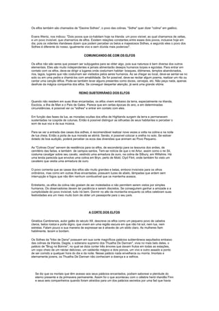 Os elfos também são chamados de "Daoine Sidhes", o povo das colinas. "Sidhe" quer dizer "colina" em gaélico.

Evans Wentz, nos indicou: "Dois povos que co-habitam hoje na Irlanda: um povo visível, ao qual chamamos de celtas,
e um povo invisível, que chamamos de elfos. Existem relações constantes entre esses dois povos, inclusive hoje em
dia; pois os videntes irlandeses dizem que podem perceber os belos e majestosos Sidhes, e segundo eles o povo dos
Sidhes é diferente do nosso, igualmente vivo e sem dúvida mais poderoso".

                                       COMUNICANDO-SE COM OS ELFOS

Os elfos não são seres que possam ser subjugados para se obter algo, pois sua natureza é bem diversa dos outros
elementais. Eles são muito independentes e jamais alimentarão desejos humanos torpes e egoístas. Para entrar em
contato com os elfos, deve-se dirigir a lugares onde costumam habitar: bosques, dólmenes, templos abandonados,
rios, lagos, lugares que não costumam ser visitados pelos seres humanos. Ao se chegar ao local, deve-se sentar-se no
solo ou em uma pedra e chamá-los com amabilidade. Se for possível, deve-se recitar algum poema, realizar um rito ou
cantar uma canção élfica. Pode-se também levar alguns presentes como doces, cervejas, etc. Não peça nada, apenas
desfrute da mágica companhia dos elfos. Se conseguir despertar atenção, já será uma grande vitória.

                                    REINO SUBTERRÂNEO DOS ELFOS

Quando não residem em suas ilhas encantadas, os elfos vivem embaixo da terra, especialmente na Irlanda,
Escócia, a ilha de Man e o País de Gales. Parece que em certas épocas do ano, e em determinadas
circunstâncias, é possível ver os "sidhes" e entrar em contato com eles.

Em função das fases da lua, as moradas ocultas dos elfos de Highlands surgem da terra e permanecem
sustentadas na cúspide de colunas. Então é possível distinguir as silhuetas de seus habitantes e perceber o
som de sua voz e da sua música.

Para se ver a entrada das casas dos sidhes, é recomendável realizar nove vezes a volta na colina e na noite
de lua cheia. Então a porta de sua morada se abrirá. Senão, é possível colocar a orelha no solo. Se estiver
dotado de boa audição, poderá perceber os ecos das diversões que animam ao Povo Pequeno.

As "Colinas Ocas" servem de residência para os elfos, de esconderijo para os tesouros dos anões, de
cemitério das fadas, e também de campos santos. Tem-se notícia de que o rei Artur, assim como o rei Sil,
costuma cavalgar sobre seu cavalo, vestindo uma armadura de ouro, na colina de Silbury, em Wiltshire. Há
uma lenda parecida que envolve uma colina em Bryn, perto de Mold, Clyd Flint, onde também foi visto um
cavaleiro que vestia uma armadura de ouro.

O povo comenta que as casas dos elfos são muito grandes e belas, embora invisíveis para os olhos
ordinários, mas como em outras ilhas encantadas, possuem luzes de abeto, lâmpadas que ardem sem
interrupção e fogos que não têm nenhum combustível que os mantenha acesos.

Entretanto, os elfos da colina não gostam de ser molestados e não permitem serem vistos por simples
humanos. Os observadores devem ter paciência e serem discretos. Se conseguirem ganhar a amizade e a
cumplicidade do povo invisível, tudo irá bem. Dormir no alto da montanha enquanto os elfos celebram suas
festividades era um meio muito bom de obter um passaporte para o seu país.




                                           A CORTE DOS ELFOS

Giraldus Cambrensis, autor galês do século XII, descreve os elfos como um pequeno povo de cabelos
claros, belos rostos e porte digno, que vivem em uma região escura em que não há sol, nem lua, nem
estrelas. Falam pouco e sua maneira de expressar-se é através de um sibilo claro. As mulheres fiam
habilmente, tecem e bordam.

Os Sidhes da "tribo de Dana" possuem em sua corte magníficos palácios subterrâneos sepultados embaixo
das colinas da Irlanda. Dagda, o soberano supremo dos Thuatha De Dannan", vivia no mais belo deles, o
palácio de "Brug na Boinne", no qual se dizia conter três árvores que davam frutos em todas as estações,
um copo cheio de um néctar delicioso, um caldeirão mágico e dois porcos, um vivo e outro assado a ponto
de ser comido a qualquer hora do dia e da noite. Nesse palácio nada envelhecia ou morria. Imortais e
eternamente jovens, os Thuatha De Dannan não conheciam a doença e a velhice.




  Se diz que os mortais que têm acesso aos seus palácios encantados, podiam saborear a plenitude do
  eterno presente e da primavera permanente. Assim foi o que aconteceu com o célebre herói irlandês Finn
  e seus seis companheiros quando foram atraídos para um dos palácios secretos por uma fad que havia
 