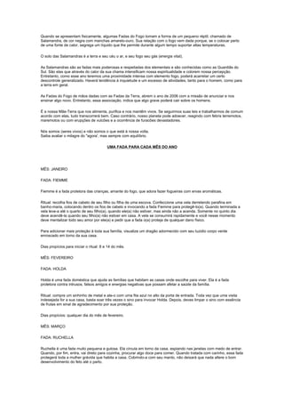 Quando se apresentam fisicamente, algumas Fadas do Fogo tomam a forma de um pequeno réptil, chamado de
Salamandra, de cor negra com manchas amarelo-ouro. Sua relação com o fogo vem dada porque, se o colocar perto
de uma fonte de calor, segrega um líquido que lhe permite durante algum tempo suportar altas temperaturas.

O solo das Salamandras é a terra e seu céu o ar, e seu fogo seu gás (energia vital).

As Salamandras são as fadas mais poderosas e respeitadas dos elementais e são conhecidas como as Guardiãs do
Sul. São elas que através do calor da sua chama intensificam nossa espiritualidade e colorem nossa percepção.
Entretanto, como esse ano teremos uma proximidade intensa com elemento fogo, poderá acarretar um certo
descontrole generalizado. Haverá tendência à inquietude e um excesso de atividades, tanto para o homem, como para
a terra em geral.

As Fadas do Fogo de mãos dadas com as Fadas da Terra, abrem o ano de 2006 com a missão de anunciar e nos
ensinar algo novo. Entretanto, essa associação, indica que algo grave poderá cair sobre os homens.

É a nossa Mãe-Terra que nos alimenta, purifica e nos mantêm vivos. Se seguirmos suas leis e trabalharmos de comum
acordo com elas, tudo transcorrerá bem. Caso contrário, nosso planeta pode adoecer, reagindo com febris terremotos,
maremotos ou com erupções de vulcões e a ocorrência de furacões devastadores.

Nós somos (seres vivos) e não somos o que está à nossa volta.
Saiba avaliar o milagre do "agora', mas sempre com equilíbrio.

                                         UMA FADA PARA CADA MÊS DO ANO




MÊS: JANEIRO

FADA: FIEMME

Fiemme é a fada protetora das crianças, amante do fogo, que adora fazer fogueiras com ervas aromáticas.

Ritual: recolha fios de cabelo de seu filho ou filha de uma escova. Confeccione uma vela derretendo parafina em
banho-maria, colocando dentro os fios de cabelo e invocando a fada Fiemme para protegê-lo(a). Quando terminada a
vela leve-a até o quarto de seu filho(a), quando ele(a) não estiver, mas ainda não a acenda. Somente no quinto dia
deve acendê-la quando seu filho(a) não estiver em casa. A vela se consumirá rapidamente e você nesse momento
deve mentalizar todo seu amor por ele(a) e pedir que a fada o(a) proteja de qualquer dano físico.

Para adicionar mais proteção à toda sua família, visualize um dragão adormecido com seu luzidio corpo verde
enroscado em torno da sua casa.

Dias propícios para iniciar o ritual: 8 e 14 do mês.

MÊS: FEVEREIRO

FADA: HOLDA

Holda é uma fada doméstica que ajuda as famílias que habitam as casas onde escolhe para viver. Ela é a fada
protetora contra intrusos, falsos amigos e energias negativas que possam afetar a saúde da família.

Ritual: compre um sinhinho de metal e ate-o com uma fita azul no alto da porta de entrada. Toda vez que uma visita
indesejada for a sua casa, basta soar três vezes o sino para invocar Holda. Depois, deves limpar o sino com essência
de frutas em sinal de agradecimento por sua proteção.

Dias propícios: qualquer dia do mês de fevereiro.

MÊS: MARÇO

FADA: RUCHELLA

Ruchella é uma fada muito pequena e gulosa. Ela circula em torno da casa, espiando nas janelas com medo de entrar.
Quando, por fim, entra, vai direto para cozinha, procurar algo doce para comer. Quando tratada com carinho, essa fada
protegerá toda a mulher grávida que habita a casa. Cobrindo-a com seu manto, não deixará que nada altere o bom
desenvolvimento do feto até o parto.
 