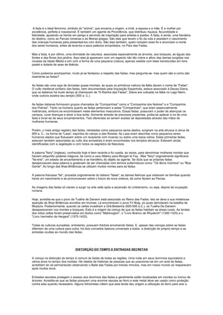 A fada é o ideal feminino, símbolo do "anima", que encarna a virgem, a irmã, a esposa e a mãe. É a mulher por
excelência, perfeita e inacessível. É também um agente da Providência, que distribuiu riqueza, fecundidade e
felicidade, ajudando os heróis em perigo e servindo de inspiração para artistas e poetas. A fada, é ainda, uma fiandeira
do destino, como as Parcas romanas e as Moiras gregas. São elas que tecem o fio da vida e assistem o nascimento
das crianças humanas para presenteá-los com dons. São elas também, quem rompem esse fio e anunciam a morte
dos seres humanos, antes de levá-los a seus palácios encantados, no País das Fadas.

Mas a fada, é por último, uma divindade da natureza, associada especialmente as árvores, aos bosques, as águas das
fontes e das flores dos jardins. Aqui elas já aparecem com um aspecto não tão nobre e altivo das damas surgidas nas
novelas da Idade Média e sim com a forma de uma pequena criatura, apenas vestida com telas translúcidas em tons
pastel e dotada de asas de libélula.

Como podemos acompanhar, muito já se fantasiou a respeito das fadas, mas pergunta-se: mas quem são e como são
realmente as fadas?

As fadas são uma raça de donzelas quase imortais, às quais os primitivos nativos da Itália davam o nome de "Fatae".
O culto medieval siciliano das fadas, bem documentado pela Inquisição Espanhola, estava associado à Deusa Diana,
que os italianos há muito tempo já chamavam de "A Rainha das Fadas". Diana era cultuada na Itália no Lago Nemi,
onde outrora existira seu templo (500 a. C.).

As fadas italianas formavam grupos chamados de "Companhias" como a "Companhia dos Nobres" e a "Companhia
dos Pobres". Tanto os homens quanto as fadas pertenciam a estas "Companhias", que eram essencialmente
matriarcais, embora se encontrassem nelas elementos masculinos. Essas fadas, possuíam o poder de abençoar os
campos, curar doenças e atrair a boa sorte. Somente através de preciosos presentes, podia-se aplacar a ira de uma
fada e livrar-se de seus encantamentos. Tais oferendas só seriam aceitas se depositadas através das mãos de
mulheres humanas.

Porém, o mais antigo registro das fadas, retratadas como pequenos seres alados, surgiram na arte etrusca à cerca de
600 a. C., na forma de "Lasa", espíritos do campo e das floresta. As Lasa eram descritas como pequenos seres
humanos alados que flutuavam sobre um recipiente com incenso ou sobre uma bacia votiva. Estas primeiras fadas,
estavam também associadas ao culto dos ancestrais e eram encontradas nos templos etruscos. Estavam ainda,
identificadas com a vegetação e com todos os segredos da Natureza.

A palavra "fairy" (inglesa), conhecida hoje é bem recente e foi usada, as vezes, para denominar mulheres mortais que
haviam adquirido poderes mágicos, tal como a usou Malory para Morgan le Fay. Mas "fairy" originalmente significava
"fai-erie", um estado de encantamento e se transferiu do objeto ao agente. Se dizia que as próprias fadas
desaprovavam essa palavra e gostavam de ser chamadas com termos eufemísticos como: "Os Bons Vizinhos" ou "Boa
Gente". Ao longo das Ilhas Britânicas se utilizam muitos nomes para as fadas.

A palavra francesa "fai", procedia originalmente do italiano "fatae", as damas feéricas que visitavam as famílias quando
havia um nascimento e se pronunciavam sobre o futuro da nova criatura, tal como faziam as Parcas.

As imagens das fadas só vieram a surgir na arte celta após a ascensão do cristianismo, ou seja, depois da ocupação
romana.

Hoje, acredita-se que o povo de Tuatha de Danann está associado ao Reino das Fadas. Isto se deve a sua misteriosa
aparição às Ilhas Britânicas envoltos em brumas. Lá encontraram o povo Fir Bolg, os quais derrotaram na batalha de
Moytura. Posteriormente, quando os celtas invadiram a Grã-Bretanha (600-500 a.C.), os Tuatha De Danann
desapareceram nos montes e bosques. Esta é a origem da crença de que as fadas habitam as áreas rurais. As lendas
dos mitos celtas foram preservados em textos como "Mabinogion", o "Livro Branco de Rhyderch" (1300-1325) e o
"Livro Vermelho de Hergest" (1375-1425).

Todas as culturas européias, entretanto, possuem folclore envolvendo fadas. E, apesar das crenças sobre as fadas
diferirem de uma cultura para outra, há dois conceitos básicos universais a todos: a distorção do próprio tempo e as
entradas ocultas ao mundo das fadas.




                                DISTORÇÃO DO TEMPO E ENTRADAS SECRETAS

A crença na distorção do tempo é comum às fadas de todas as regiões. Uma noite em seus domínios equivaleria a
vários anos no tempo dos mortais. Há relatos de histórias de pessoas que ao posicionar-se em um anel de fadas,
acreditam ter ali permanecido observando o Baile das Fadas por breves minutos, mas em nosso mundo só reaparecem
após muitos anos.

Entradas secretas protegem o acesso aos domínios das fadas e geralmente estão localizadas em montes ou tronco de
árvores. Acredita-se que as fadas possuem uma enorme repulsa ao ferro e este metal deve ser usado como proteção
contra elas quando necessário. Alguns folcloristas crêem que esta lenda deu origem a utilização do ferro para arar a
 