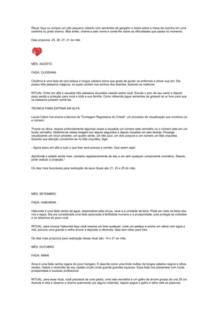 Ritual: faça ou compre um pão pequeno coberto com sementes de gergelim e deixe sobre a mesa da cozinha em uma
cestinha ou prato branco. Mas antes, chame-a pelo nome e conte-lhe sobre as dificuldades que passa no momento.

Dias propícios: 25, 26, 27, 31 do mês




MÊS: AGOSTO

FADA: CLIODHNA

Cliodhna é uma fada de rara beleza e longos cabelos loiros que gosta de ajudar os enfermos e aliviar sua dor. Ela
possui três pássaros mágicos, os quais cantam nos sonhos dos doentes, fazendo-os melhorar.

RITUAL: Entre em alfa e visualize três pássaros dourados voando sobre você. Escute o som de seu canto e depois
peça saúde e proteção para você e toda a sua família. Como oferenda jogue sementes de girassol ao ar livre para que
os pássaros possam comê-las.

TÉCNICA PARA ENTRAR EM ALFA:

Laurie Cabot nos ensina a técnica da "Contagem Regressiva do Cristal", um processo de visualização que combina cor
e número:

"Feche os olhos, respire profundamente algumas vezes e visualize um número sete vermelho ou o número sete em um
fundo vermelho. Detenha-se nessa imagem por alguns segundos e depois visualize um seis laranja. Prossiga
visualizando um cinco amarelo, um quatro verde, um três azul, um dois púrpura e um número um lilás orquídea.
Quando sua atenção concentrar-se no lilás orquídea, diga:

- Agora estou em alfa e tudo o que fizer será preciso e correto. Que assim seja!.

Aprofunde o estado ainda mais, contanto regressivamente de dez a um sem qualquer componente cromático. Depois,
pode realizar a projeção."

Os dias mais favoráveis para realização de seus rituais são 21, 23 e 25 do mês.




MÊS: SETEMBRO

FADA: HABUNDIA

Habundia é uma fada rainha da água, responsável pela chuva, neve e a umidade da terra. Pode ser vista na beira dos
rios e lagos. Ela era considerada uma fada associada à fertilidade humana e a prosperidade, pois protegia as colheitas
e os rebanhos do povo rural.

RITUAL: para invocar Habundia faça você mesma um bolo qualquer, corte um pedaço e encha um cálice com água e
mel, procure uma grande e velha árvore e deposite a oferenda. Saia sem olhar para trás.

Os dias mais propícios para realização desse ritual são: 14 e 21 do mês.

MÊS: OUTUBRO

FADA: ANNA

Anna é uma fada rainha cigana do povo húngaro. É descrita como uma linda mulher de longos cabelos negros e olhos
verdes. Habita o recôndito de seu castelo oculto onde guarda grandes riquezas. Essa fada nos presenteia com muita
prosperidade e sucesso profissional.

RITUAL: para esse ritual, você precisará de uma pedra, uma vela vermelha e um galho de árvore grosso de uns 25 cm.
Acenda a vela e observe a chama queimando por alguns instantes, depois pegue o galho e talhe nele as palavras:
 